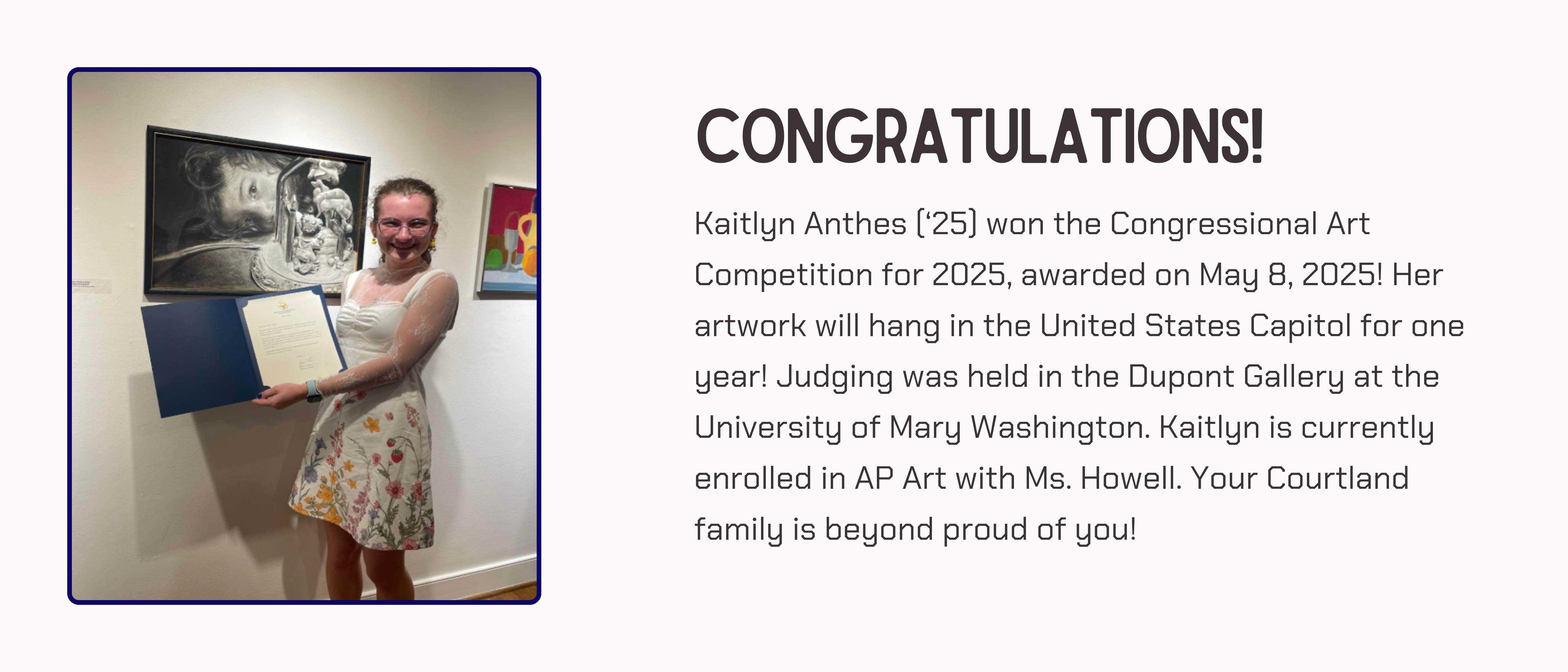 Congratulations!  Kaitlyn Anthes (‘25) won the Congressional Art Competition for 2025, awarded on May 8, 2025! Her artwork will hang in the United States Capitol for one year! Judging was held in the Dupont Gallery at the University of Mary Washington. Kaitlyn is currently enrolled in AP Art with Ms. Howell. Your Courtland family is beyond proud of you! Kaitlyn is seen holding her certificate next to her painting.