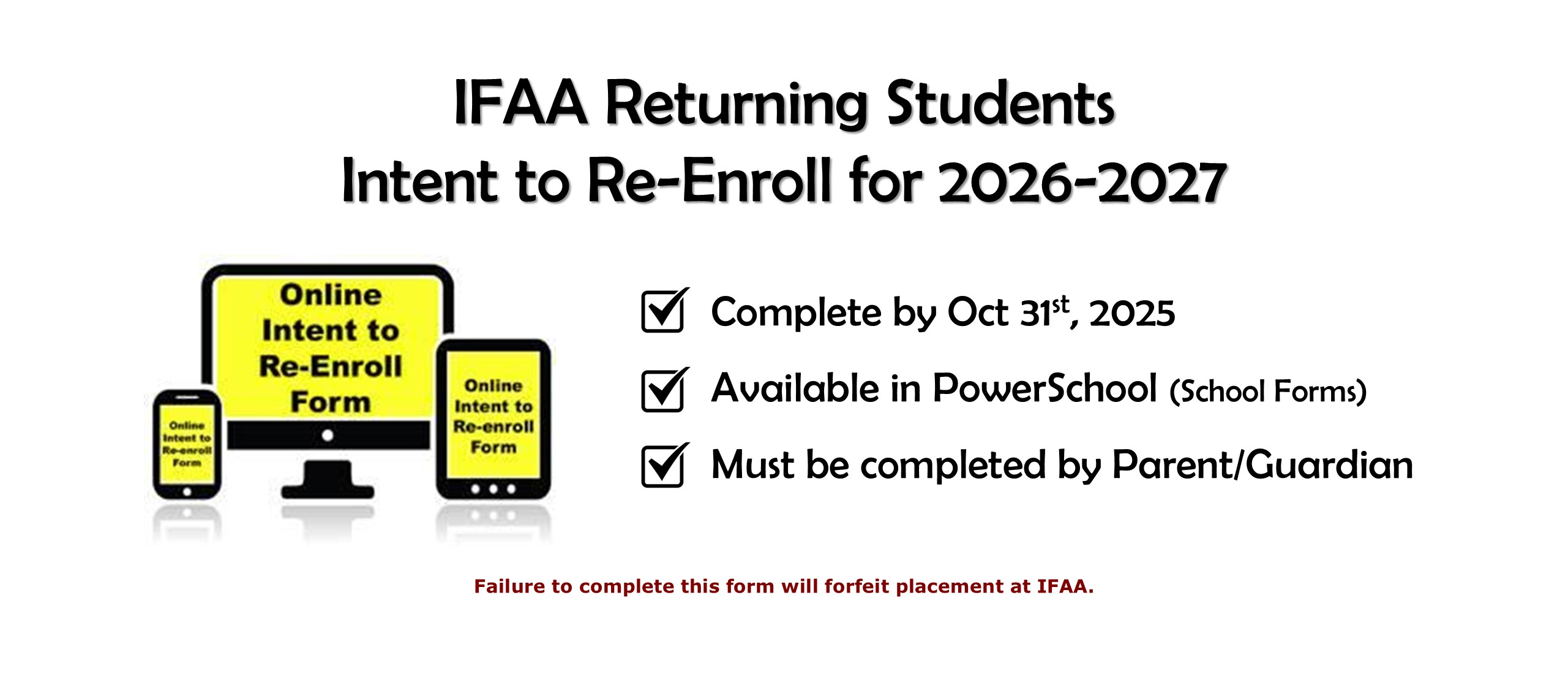 IFAA Returning Students Intent to Continue for 2026-2027. Complete by Oct 31st, 2025. Available in PowerSchool (School Forms). Must be completed by Parent/Guardian. Failure to complete this form will forfeit placement at IFAA.