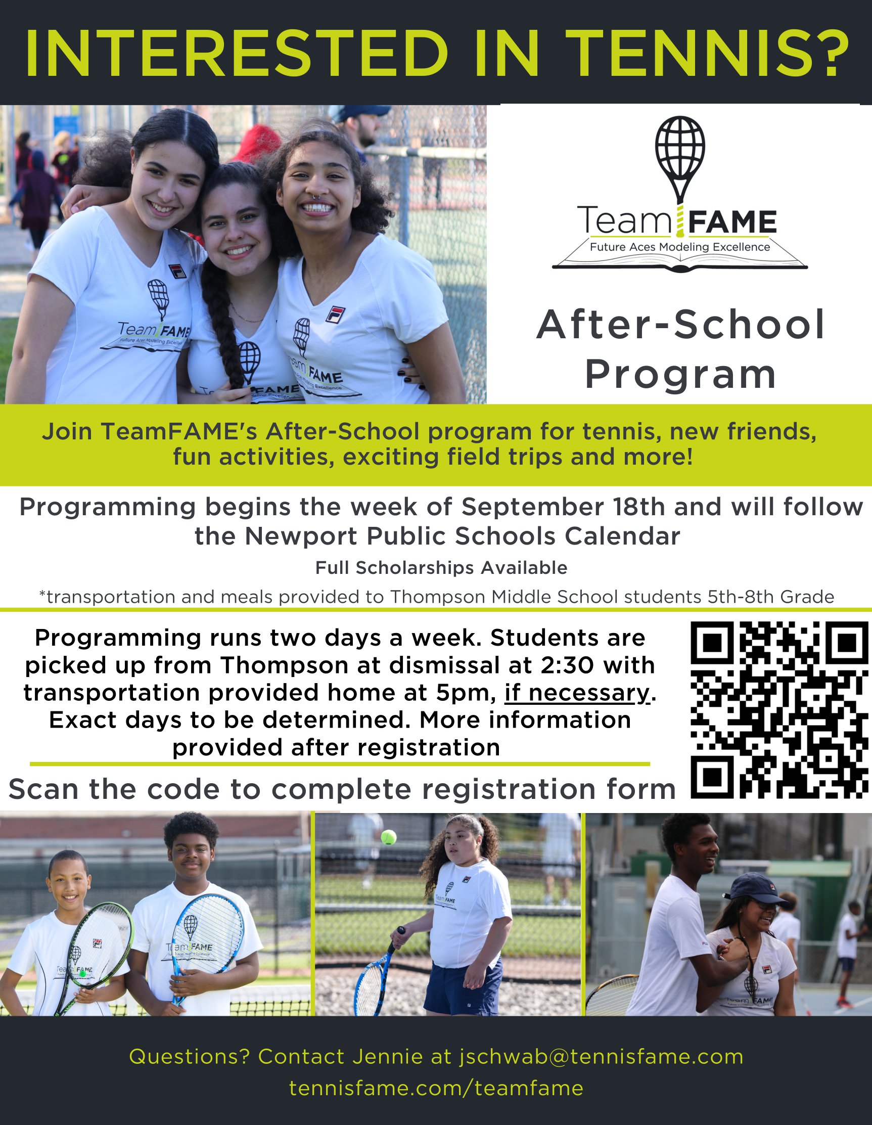 INTERESTED IN TENNIS? Team FAME Future Aces Modeling Excellence Team FAME NO RAME PAME After-School Program Join TeamFAME's After-School program for tennis, new friends, fun activities, exciting field trips and more! Programming begins the week of September 18th and will follow the Newport Public Schools Calendar Full Scholarships Available *transportation and meals provided to Thompson Middle School students 5th-8th Grade Programming runs two days a week. Students are picked up from Thompson at dismissal at 2:30 with transportation provided home at 5pm, if necessary. Exact days to be determined. More information provided after registration Scan the code to complete registration form aM FAME Questions? Contact Jennie at jschwab@tennisfame.com tennisfame.com/teamfame