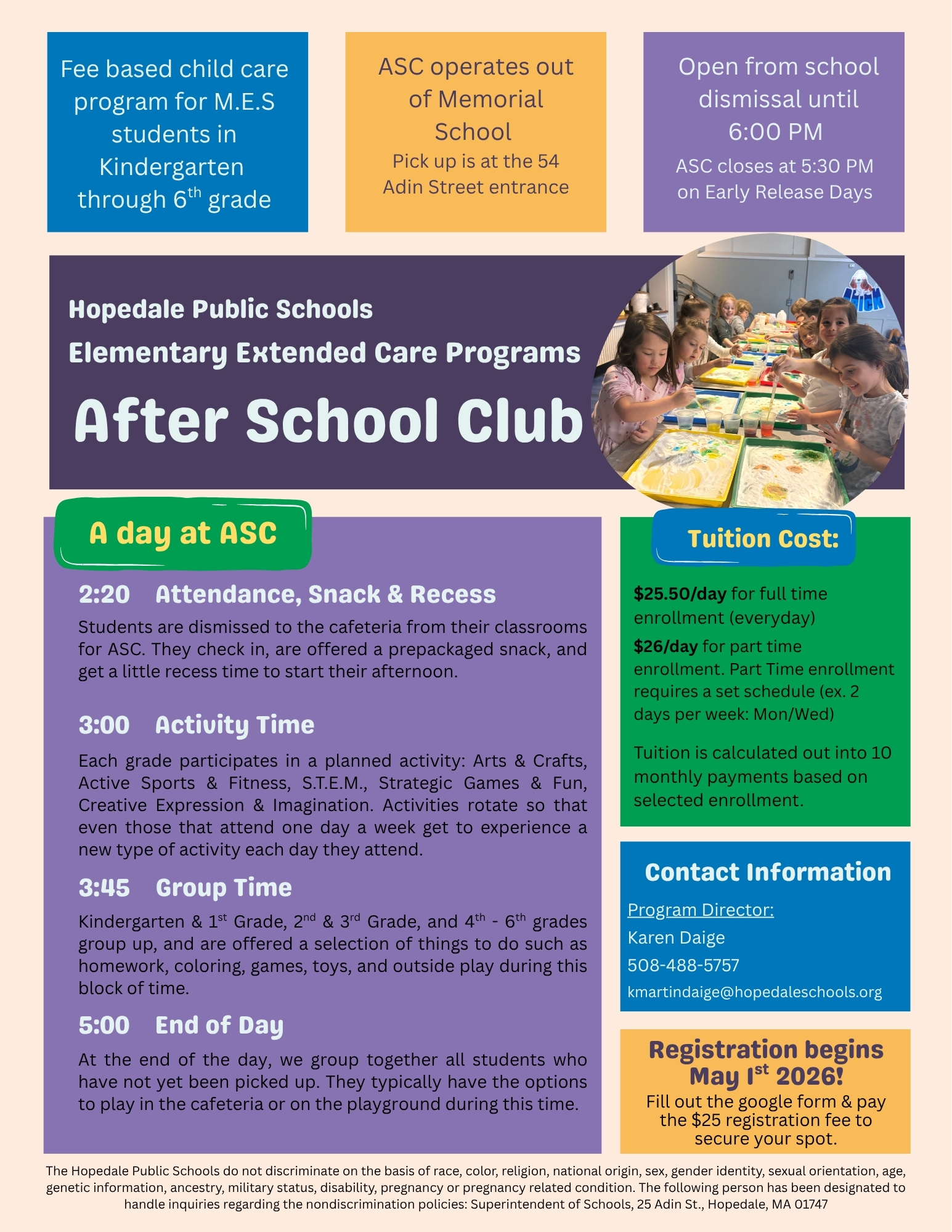 After School Club - Fee based child care for MES students in Kindergarten - 6th grade. ASC operates out of Memorial School. Pick up is at the 54 Adin Street entrance. Open from school dismissal until 6:00 PM (ASC closes at 5:30 PM on Early Release Days). Tuition Cost: $25.20/day for full time enrollment (everyday). $26/day for part time enrollment (part time enrollment requires a set schedule ex. 2 days per week: Mon/Wed.) Tuition is calculated out into 10 monthly payments based on selected enrollment. A Day at ASC: 2:20 Attendance, Snack & Recess - Students are dismissed to the cafeteria from their classrooms for ASC. They check in, are offered a pre packaged snack, and get a little recess time to start their afternoon. 3:00 Activity Time - Each grade participates in a planned activity: Arts & crafts, Active Sports & Fitness, STEM, Strategic Games & Fun, or Creative Expression & Imagination. Activities rotate so that even those that only attend one day a week get to experience a new type of activity each day they attend. 3:45 Group Time - Kindergarten & 1st Grade, 2nd & 3rd Grades, 4th - 6th Grades group up, and are offered a selection of things to do such as homework, coloring, games, toys and outside play during this block of time. 5:00: End of Day - At the end of the day, we group together all students who have not yet een picked up. They typically have the options to play in the cafeteria or on the playground during this time. Contact Information: Program Director - Karen Daige - 508-488-5757 kmartindaige@hopedaleschools.org. Registration begins May 1st 2026! Fill out the google form & pay the $25 registration fee to secure your spot. The Hopedale Public Schools do not discriminate on the basis of race, color, religion, national origin, sex, gender identity, sexual orientation, age, genetic information, ancestry, military status, disability, pregnancy or pregnancy related condition. The following person has been designated to handle inquiries regarding the nondiscrimination policies: Superintendent of Schools, 25 Adin St., Hopedale, MA 01747 