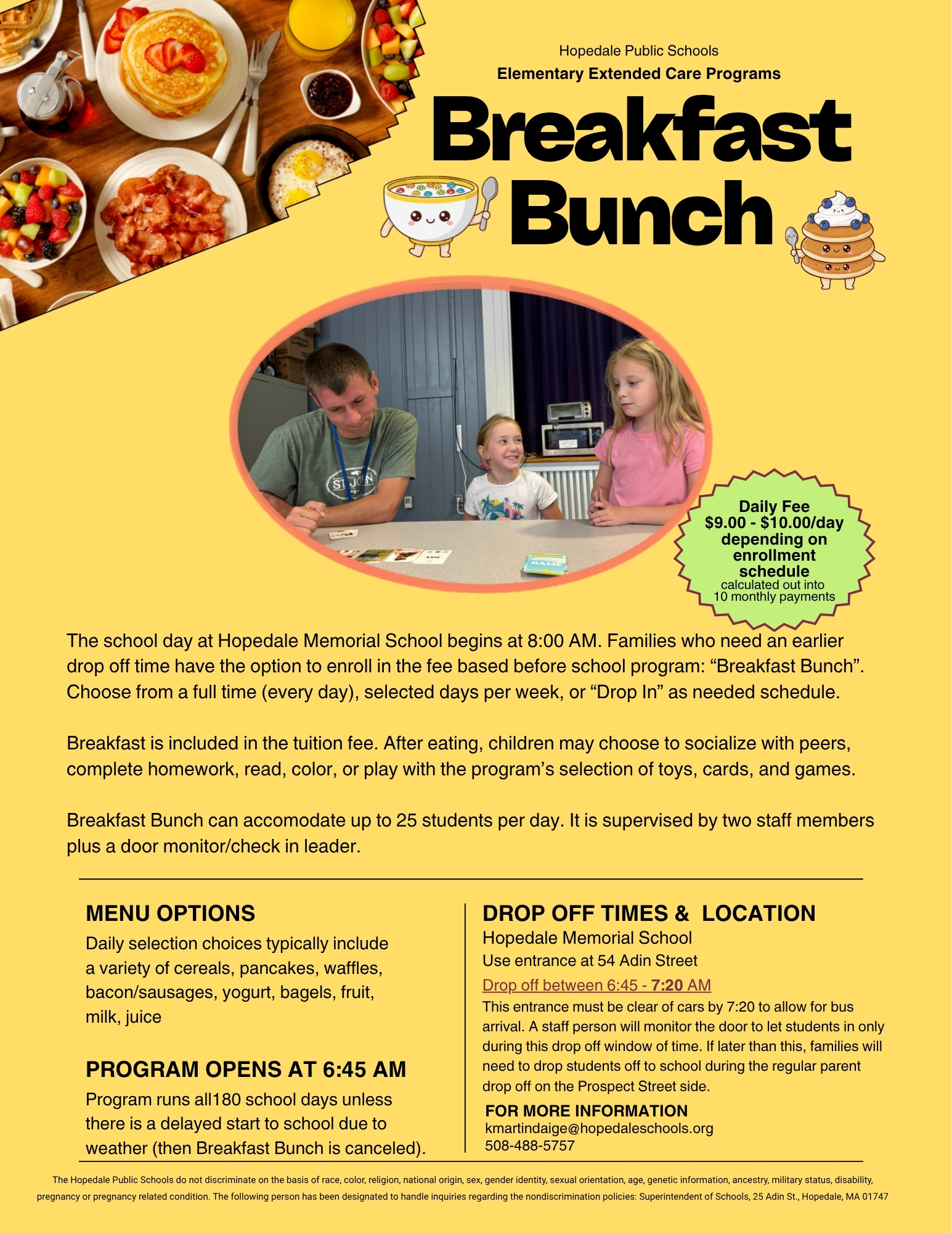 Breakfast Bunch: Daily Fee $9.00 - $10.00/day depending on enrollment schedule (calculated out into 10 monthly payments). The school day at Hopedale Memorial School begins at 8:00 AM. Families who need an earlier drop off time have the option to enroll in the fee based before school program "Breakfast Bunch". Choose from full time (everyday), selected days per week or "Drop in" as needed schedule. Breakfast is included in the tuition fee. After eating, children may choose to socialize with peers, complete homework, read, color, or play with the program's selection of toys, cards and games. Breakfast Bunch can accommodate up to 25 students per day. It is supervised by two staff members plus a door monitor/check in leader. Menu Options: Daily selection choices typically include a variety of cereals, pancakes, waffles, bacon, sausages, yogurt, bagels, fruits, milk, juices. Program Opens at 6:45 AM: Program runs all 180 school days unless there is a delayed start to school due to weather (then breakfast bunch is canceled). Drop Off Times & Location: Hopedale Memorial School - use entrance at 54 Adin Street. Drop off between 6:45 - 7:20 AM. This entrance must be clear of cars by 7:20 AM to allow bus arrival. A staff person will monitor the door to let students in only during this drop off window of time. If later than this, families will need to drop students off to school during the regular parent drop off on the Prospect street side. For more information: kmartindaige@hopedaleschools.org  508-488-5757     The Hopedale Public Schools do not discriminate on the basis of race, color, religion, national origin, sex, gender identity, sexual orientation, age, genetic information, ancestry, military status, disability, pregnancy or pregnancy related condition. The following person has been designated to handle inquiries regarding the nondiscrimination policies: Superintendent of Schools, 25 Adin St., Hopedale, MA 01747
