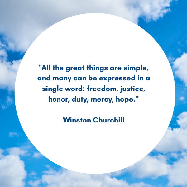 Quote: "All the great things are simple, and many can be expressed in a single word: freedom, justice, honor, duty, mercy, hope.”  Winston Churchill