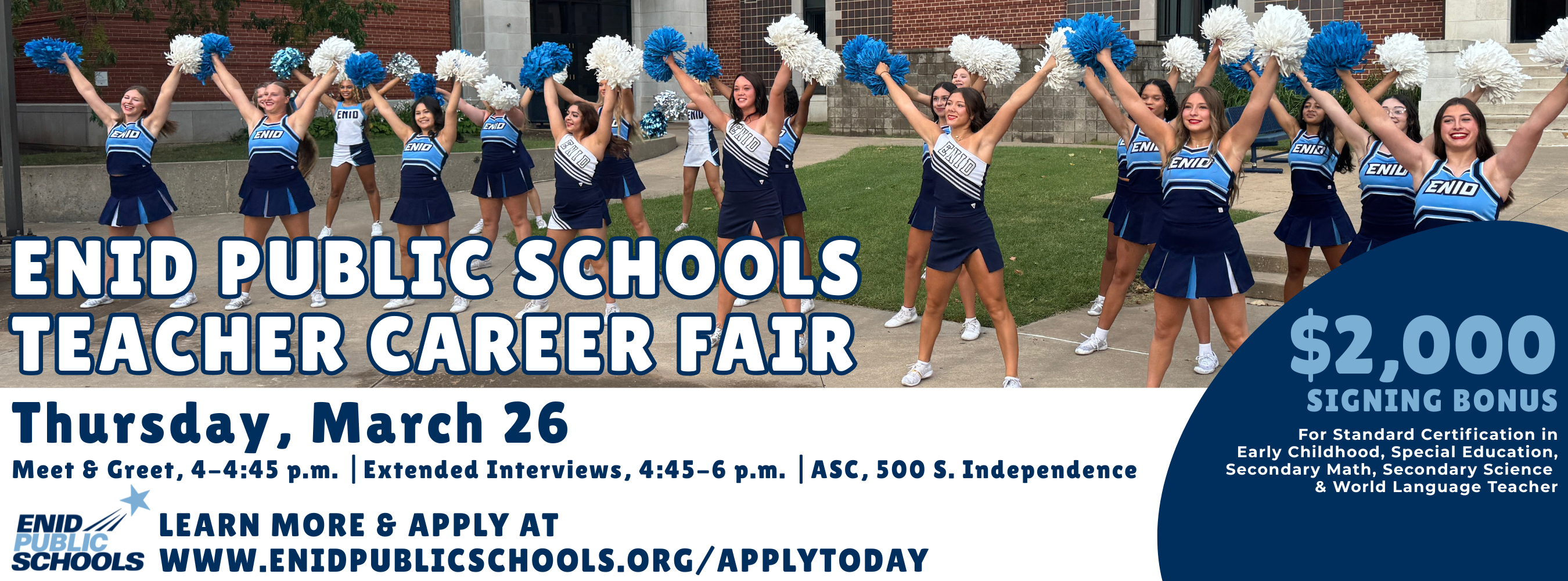 ENID PUBLIC SCHOOLS TEACHER CAREER FAIR Thursday, March 26  Schedule &amp; Location Meet &amp; Greet: 4–4:45 p.m.  Extended Interviews: 4:45–6 p.m.  Location: Administrative Services Center, 500 S. Independence  Candidate Information Target: EPS is looking for outstanding teachers for the 2026-27 school year!  Purpose: Get to know our administrators and learn more about our district.  Requirement: Don’t forget copies of your resume because principals will be scheduling extended interviews with candidates.  Incentives &amp; Application $2,000 SIGNING BONUS For Standard Certification in:  Early Childhood  Special Education  Secondary Math  Secondary Science  World Language Teacher  LEARN MORE &amp; APPLY AT WWW.ENIDPUBLICSCHOOLS.ORG/APPLYTODAY