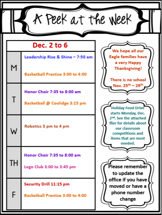 A Peek at the Week  Dec. 2 to 6  Monday  Leadership Rise & Shine - 7:50 AM Basketball Practice 3:00 to 4:00 PM Tuesday  Honor Choir 7:35 to 8:00 AM Basketball @ Coolidge 3:15 PM Wednesday  Robotics 3:00 to 4:00 PM Thursday  Honor Choir 7:35 to 8:00 AM Lego Club 3:00 to 3:45 PM Friday  Security Drill 11:15 AM Basketball Practice 3:00 to 4:00 PM Additional Information  We hope all our Eagle families have a very Happy Thanksgiving! There is no school November 25th to 29th. Holiday Food Drive starts Monday, December 2nd. See the attached flier for details about our classroom competitions and items that are most needed. Please remember to update the office if you have moved or have a phone number change.