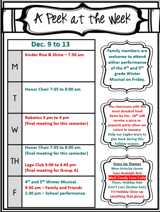 A Peek at the Week  December 9th to 13th  Monday  Kinder Rise & Shine - 7:50 AM Honor Choir - 7:35 AM to 8:00 AM Tuesday  Robotics - 3:00 PM to 4:00 PM (Final meeting for this semester) Wednesday  Honor Choir - 7:35 AM to 8:00 AM (Final meeting for this semester) Thursday  Lego Club - 3:00 PM to 3:45 PM (Final meeting for Group A) Friday  4th and 5th Grade Winter Musical 9:30 AM - Family and Friends Performance 1:30 PM - School Performance Additional Information:  Family members are welcome to attend either performance of the 4th and 5th grade Winter Musical on Friday. The classroom with the most donated food items by December 18th will receive a pizza or popsicle party when we return in January. Help our Eagles learn to give back during this holiday season. Dress Up Themes: Monday - Grinchy Green Tuesday - Rudolph Red Wednesday - Candy Cane Cutie Thursday - Holiday Hair Don't Care (Festive Hair) Friday - Holiday Glow-Up (Anything that glows)