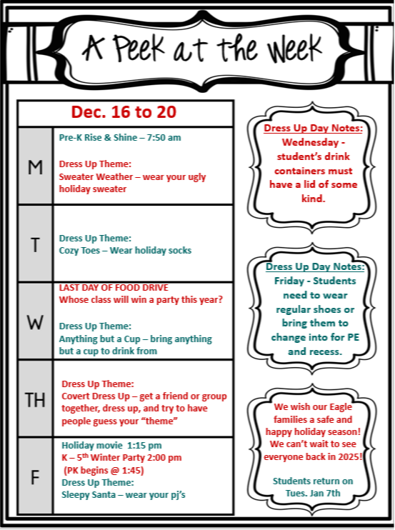 A Peek at the Week  Dates: December 16th - 20th  Pre-K Rise & Shine: 7:50 AM  Dress Up Day Notes:  Wednesday: Student's drink containers must have a lid of some kind. Friday: Students need to wear regular shoes or bring them to change into for PE and recess. Monday, December 16th  Dress Up Theme: Sweater Weather - Wear your ugly holiday sweater. Tuesday, December 17th  Dress Up Theme: Cozy Toes - Wear holiday socks. Wednesday, December 18th  Dress Up Theme: Anything but a Cup - Bring anything but a cup to drink from. Thursday, December 19th  Dress Up Theme: Covert Dress Up - Get a friend or group together, dress up, and try to have people guess your "theme." Holiday Movie: 1:15 PM K-5th Winter Party: 2:00 PM (PK begins at 1:45 PM) Friday, December 20th  Dress Up Theme: Sleepy Santa - Wear your pajamas. Students return on Tuesday, January 7th. Additional Information:  Last Day of Food Drive We wish our Eagle families a safe and happy holiday season! We can't wait to see everyone back in 2025! 