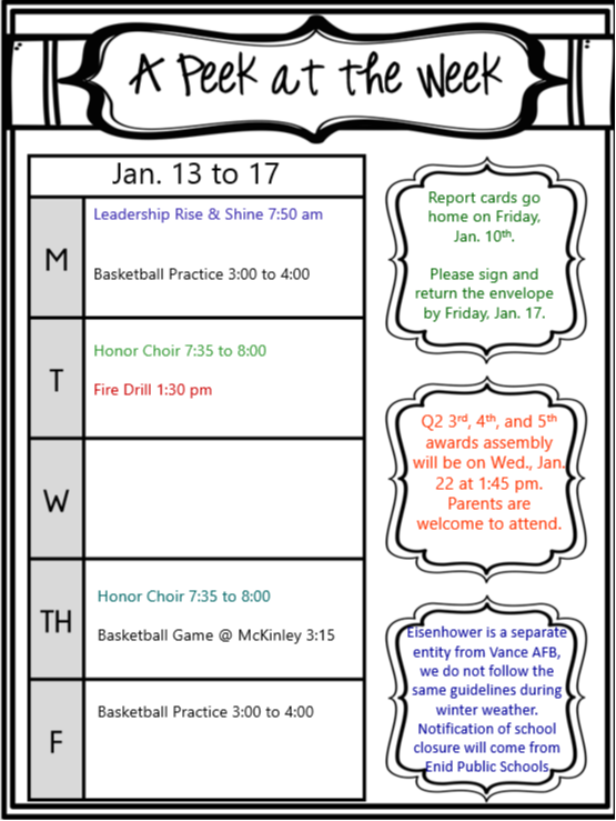 January 13-17  Monday  Leadership Rise & Shine 7:50 AM Basketball Practice 3:00-4:00 PM Honor Choir 7:35-8:00 PM Tuesday  Fire Drill 1:30 PM Wednesday  Honor Choir 7:35-8:00 PM Thursday  Basketball Game @ McKinley 3:15 PM Basketball Practice 3:00-4:00 PM Friday  Report cards go home on Friday, January 10th. Please sign and return the envelope by Friday, January 17th. Q2 3rd, 4th, and 5th grade awards assembly will be on Wednesday, January 22nd at 1:45 PM. Parents are welcome to attend. Eisenhower is a separate entity from Vance AFB, we do not follow the same guidelines during winter weather. Notification of school closure will come from Enid Public Schools.