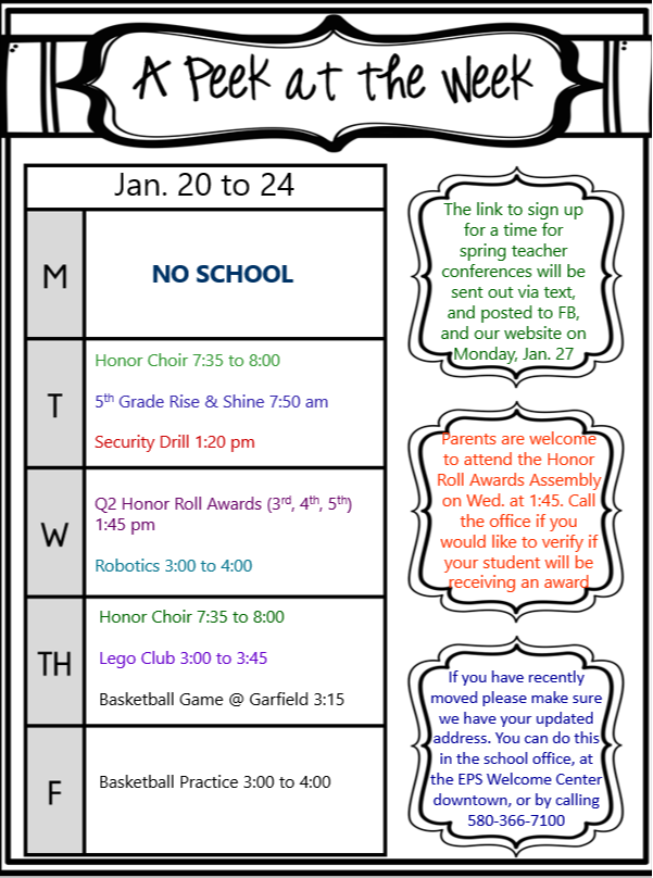 January 20-24 Monday •	No School Tuesday •	Honor Choir 7:35-8:00 AM •	5th Grade Rise & Shine 7:50 AM •	Security Drill 1:20 PM Wednesday •	Q2 Honor Roll Awards (3rd, 4th, 5th) 1:45 PM •	Robotics 3:00-4:00 PM Thursday •	Lego Club 3:00-3:45 PM •	Basketball Game @ Garfield 3:15 PM Friday  •	Basketball Practice 3:00-4:00 PM •	If you have recently moved, please make sure we have your updated address. You can do this in the school office, at the EPS Welcome Center downtown, or by calling 580-366-7100. NOTES •	The link to sign up for a time for spring teacher conferences will be sent out via text, and posted to FB, and our website on Monday, January 27. •	Parents are welcome to attend the Honor Roll Awards Assembly on Wednesday at 1:45. Call the office to verify if your student will be receiving an award. •	If you have recently moved, please make sure we have your updated address. You can do this in the school office, at the EPS Welcome Center downtown, or by calling 580-366-7100.