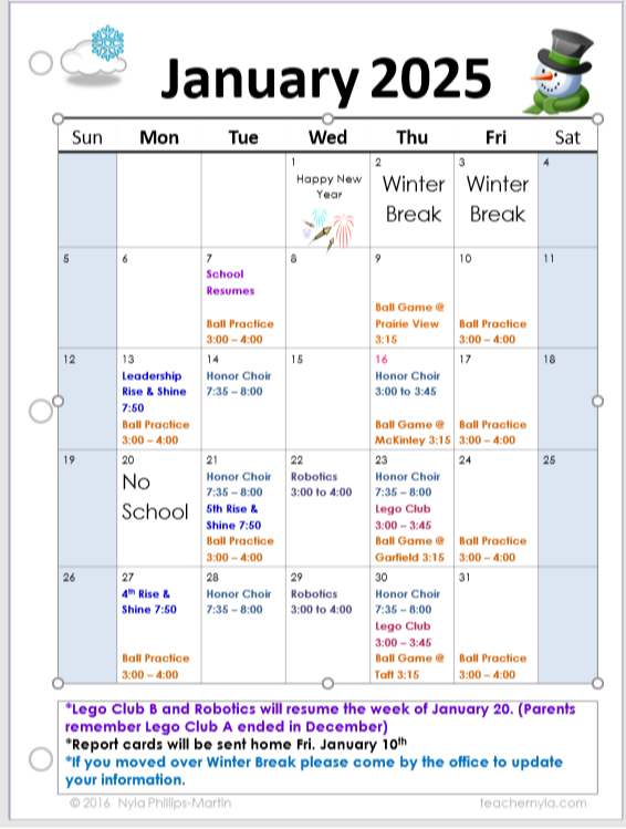 January 2025 Calendar  Sun	Mon	Tue	Wed	Thu	Fri	Sat 1 Happy New Year	2 Winter Break	3 Winter Break	4 5	6	7 School Resumes	8	9 Ball Game @ Prairie View 3:15	10 Ball Practice 3:00-4:00	11 12	13 Leadership Rise & Shine 7:50	14 Ball Practice 3:00-4:00 Honor Choir 7:35-8:00	15	16 Honor Choir 3:00 to 3:45	17 Ball Game @ McKinley 3:15 Ball Practice 3:00-4:00	18 19 No School	20 Honor Choir 7:35-8:00 5th Rise & Shine 7:50 Ball Practice 3:00-4:00	21 Robotics 3:00 to 4:00	22 Honor Choir 7:35-8:00 Ball Game @ Garfield 3:15	23 Lego Club 3:00-3:45	24 Ball Practice 3:00-4:00	25 26 4th Rise & Shine 7:50 Ball Practice 3:00-4:00	27 Honor Choir 7:35-8:00	28 Robotics 3:00 to 4:00	29 Honor Choir 7:35-8:00 Ball Game @ Taft 3:15	30 Lego Club 3:00-3:45	31 Ball Practice 3:00-4:00	  Export to Sheets Notes:  Lego Club B and Robotics will resume the week of January 20. (Parents remember Lego Club A ended in December) Report cards will be sent home Fri. January 10th If you moved over Winter Break please come by the office to update your information.