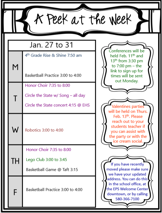 A Peek at the Week January 27 to 31 Monday: 4th Grade Rise & Shine: 7:50 AM Basketball Practice: 3:00 PM to 4:00 PM Tuesday: Honor Choir: 7:35 AM to 8:00 AM Circle the State w/ Song - All Day Circle the State Concert: 4:15 PM @ EHS Wednesday: Robotics: 3:00 PM to 4:00 PM Thursday: Lego Club: 3:00 PM to 3:45 PM Honor Choir: 7:35 AM to 8:00 AM Basketball Game @ Taft: 3:15 PM Friday: Basketball Practice: 3:00 PM to 4:00 PM Additional Information: Conferences will be held on February 11th and 13th from 3:30 PM to 7:00 PM. The link to sign up for times will be sent out on Monday. Valentine's parties will be held on Thursday, February 13th. Please reach out to your student's teacher if you can assist with the party or with the ice cream social. If you have recently moved, please make sure we have your updated address. You can do this in the school office, at the EPS Welcome Center downtown, or by calling 580-366-7100.