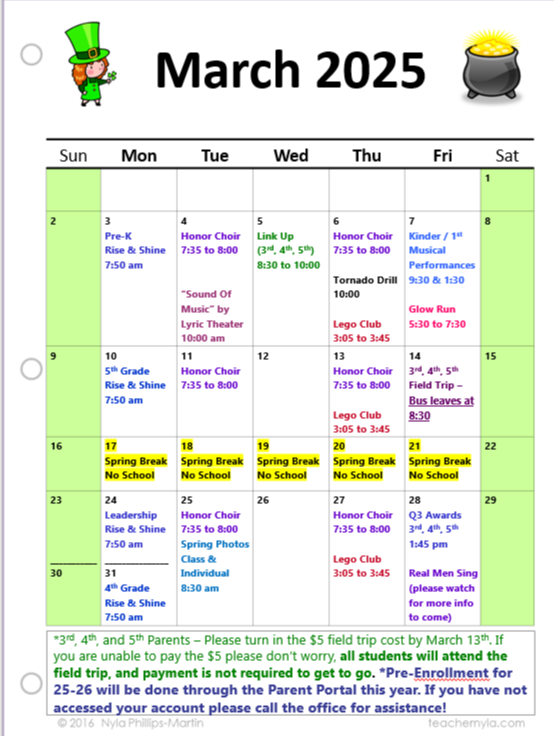 A calendar for March 2025 with a St. Patrick's Day theme.  The calendar is presented in a table format with 7 columns for the days of the week, starting with Sunday and ending with Saturday.  The background is a light gray with a white paper texture.  The title "March 2025" is displayed in a bold, black font at the top center.  Each day of the week header is in a dark blue font.  The dates are in black font within each day's cell.  The calendar includes the following events:  March 1st: Empty March 2nd: Pre-K Rise & Shine at 7:50 am March 3rd: Empty March 4th: Honor Choir from 7:35 to 8:00 am March 5th: Link Up (3rd, 4th, 5th) from 8:30 to 10:00 am March 6th: Honor Choir from 7:35 to 8:00 am, Tornado Drill at 10:00 am, Lego Club from 3:05 to 3:45 pm March 7th: Kinder/1st Musical Performances at 9:30 am and 1:30 pm, Glow Run from 5:30 to 7:30 pm March 8th: Empty March 9th: 5th Grade Rise & Shine at 7:50 am March 10th: Empty March 11th: Honor Choir from 7:35 to 8:00 am March 12th: Empty March 13th: Honor Choir from 7:35 to 8:00 am, Lego Club from 3:05 to 3:45 pm March 14th: 3rd, 4th, 5th Field Trip - Bus leaves at 8:30 am March 15th: Empty March 16th to 22nd: Spring Break, No School March 23rd: Leadership Rise & Shine at 7:50 am March 24th: Empty March 25th: Honor Choir from 7:35 to 8:00 am, Spring Photos - Class & Individual at 8:30 am March 26th: Empty March 27th: Honor Choir from 7:35 to 8:00 am, Lego Club from 3:05 to 3:45 pm March 28th: Q3 Awards (3rd, 4th, 5th) at 1:45 pm March 29th: Empty March 30th: 4th Grade Rise & Shine at 7:50 am March 31st: Real Men Sing (please watch for more info to come) At the bottom of the calendar, there are two important notes:  3rd, 4th, and 5th Grade Parents: Please turn in the $5 field trip cost by March 13th. If you are unable to pay the $5, don't worry, all students will attend the field trip, and payment is not required to go. Pre-Enrollment for 25-26 will be done through the Parent Portal this year. If you have not accessed your account, please call the office for assistance. The calendar also features two small St. Patrick's Day themed clip art images:  A leprechaun in a green suit and hat on the top left. A pot of gold on the top right.