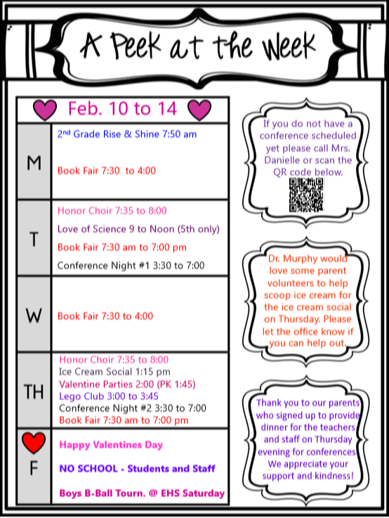 Flyer titled "A Peek at the Week" for February 10th-14th.   * Monday: 2nd Grade Rise & Shine at 7:50 am, Book Fair 7:30 to 4:00. * Tuesday: Honor Choir 7:35 to 8:00, Love of Science (5th grade only) 9:00 to 12:00, Book Fair 7:30 am to 7:00 pm, Conference Night #1 3:30 to 7:00. * Wednesday: Book Fair 7:30 to 4:00. * Thursday: Honor Choir 7:35 to 8:00, Ice Cream Social 1:15 pm, Valentine's Parties 2:00 (PK 1:45), Lego Club 3:00 to 3:45, Conference Night #2 3:30 to 7:00, Book Fair 7:30 am to 7:00 pm. * Friday: No School - Students and Staff. Additional notes: Boys Basketball Tournament at EHS on Saturday. Conference scheduling information and volunteer request for ice cream social are included.