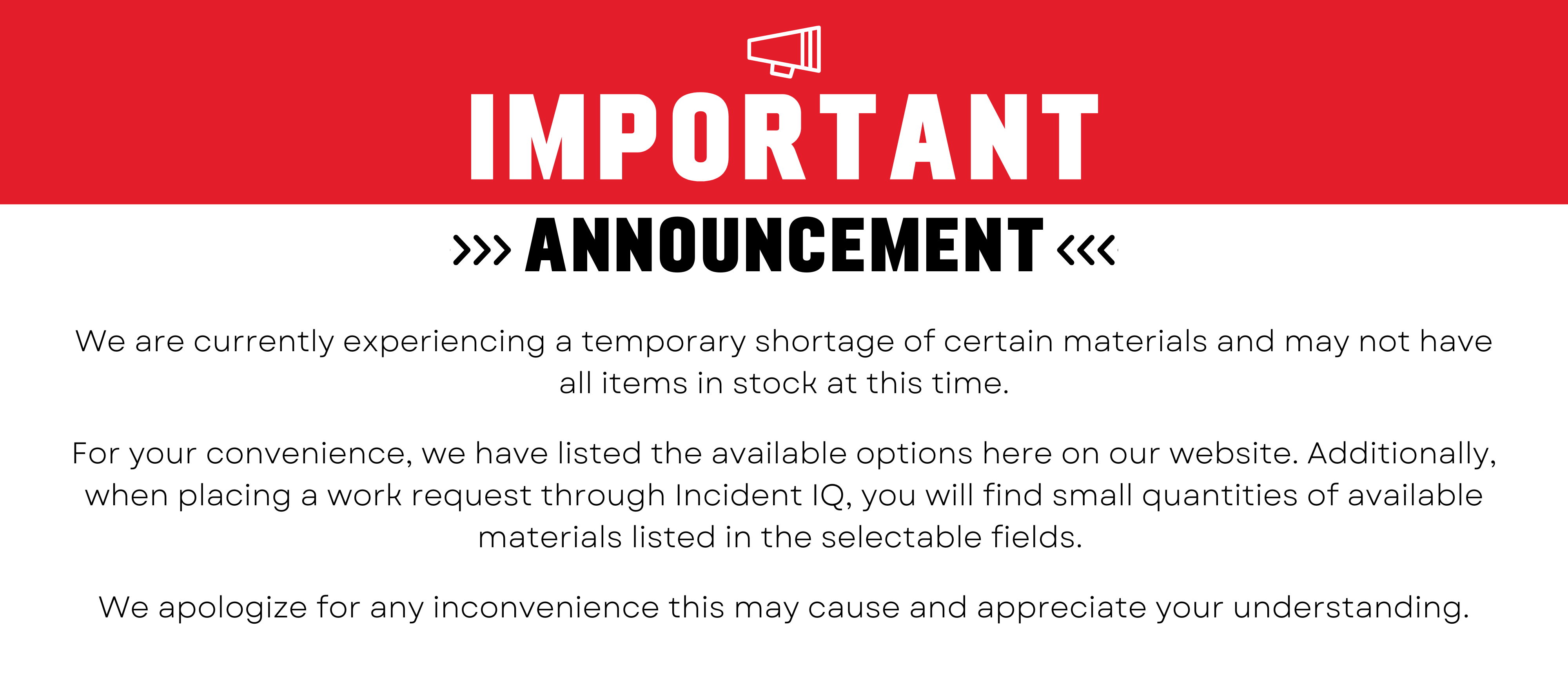 important announcement - We are currently experiencing a temporary shortage of certain materials and may not have all items in stock at this time.  For your convenience, we have listed the available options here on our website. Additionally, when placing a work request through Incident IQ, you will find small quantities of available materials listed in the selectable fields.   We apologize for any inconvenience this may cause and appreciate your understanding.