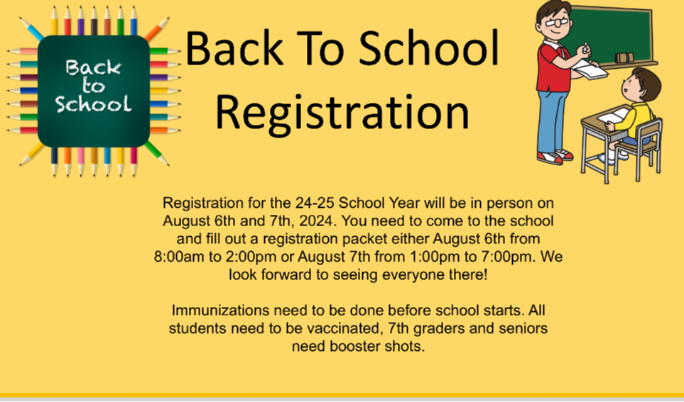 Back to School Registration - Registration for the 24-25 School Year will be in person on August 6th and 7th, 2024. You need to come to the school and fill out a registration packet either August 6th from 8:00am to 3:00pm or August 7th from 10:00am to 6:00pm. We look forward to seeing everyone there!  Immunizations need to be done before school starts. All students need to be vaccinated, 7th graders and seniors need booster shots. 