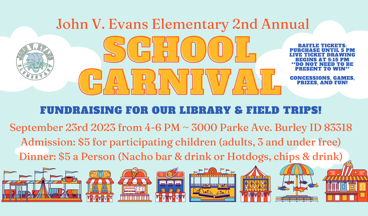 John V. Evans Elementary 2nd annual School Carnival Fundraising for our library and field trips. September 23rd 2023 from 4 through 6 pm. 3000 parke ave Burley ID 83318. Admission: five dollars for participating children. Adults and those three and under free. Dinner: five dollars a person. Choices are nacho bar and drink or hotdogs chips and drink. Raffle tickets purchase until five pm. Live ticket drawing begins at 5:15 pm. You do not need to be present to win. Concessions, games, prizes, and fun!