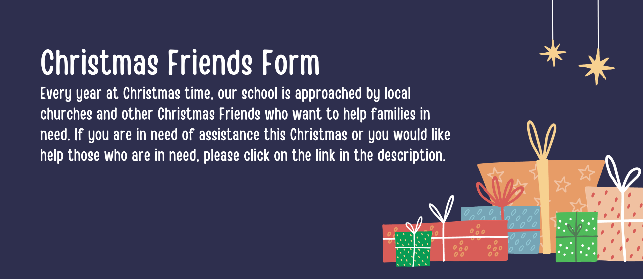 Christmas Friends Form Every year at Christmas time, our school is approached by local churches and other Christmas Friends who want to help families in need. If you are in need of assistance this Christmas or you would like help those who are in need, please click on the link in the description.