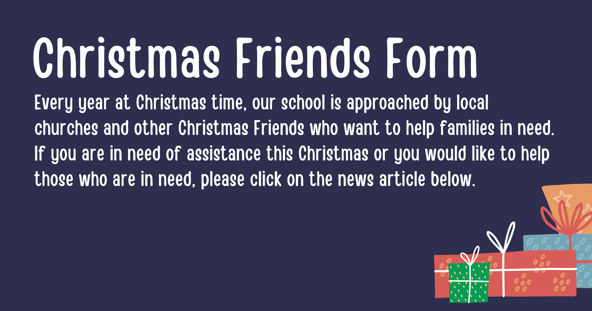 Christmas Friends Form - Every year at Christmas time, our school is approached by local churches and other Christmas Friends who want to help families in need. If you are in need of assistance this Christmas or you would like to help those who are in need, please click on the news article below.