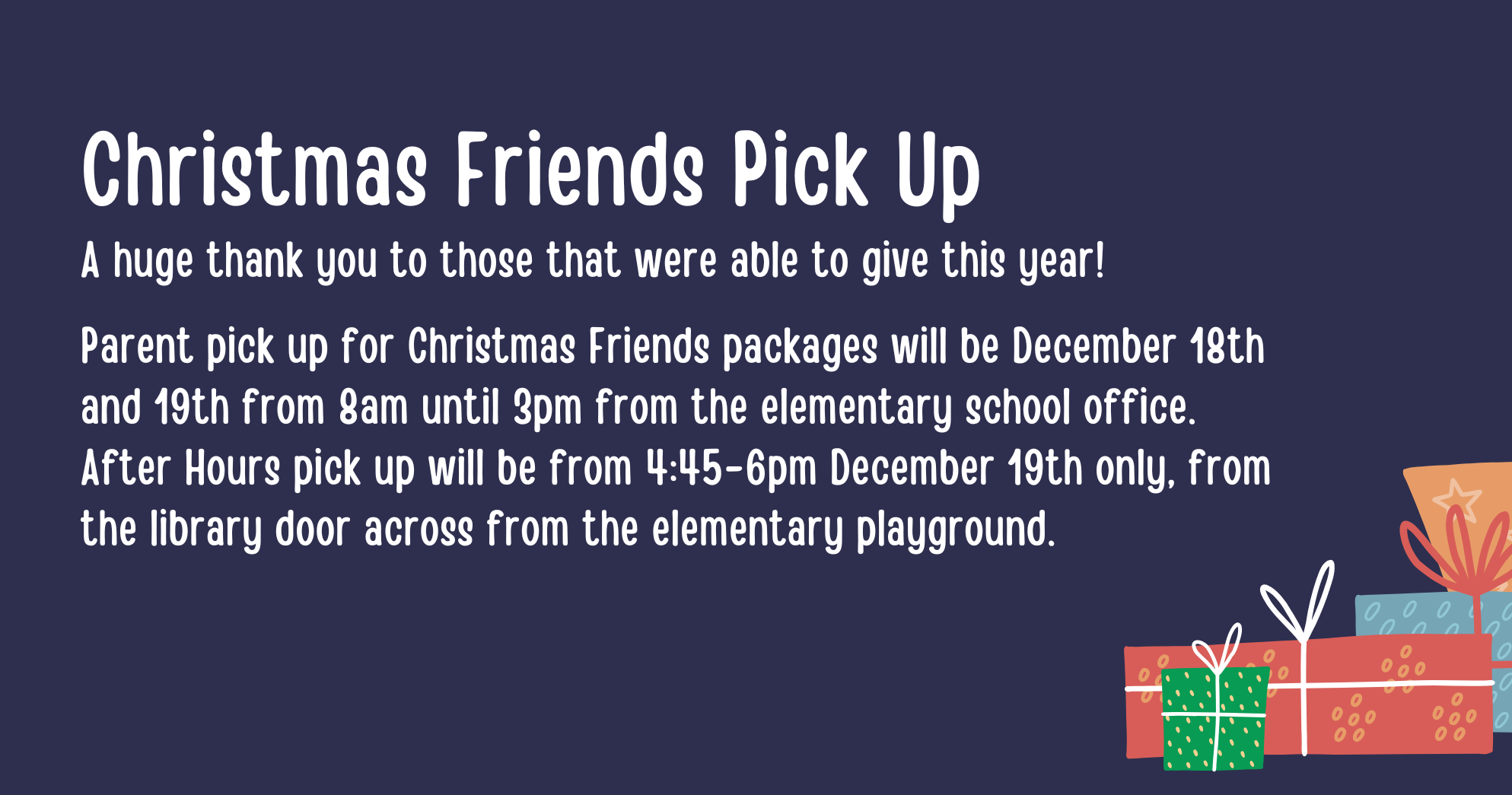 Christmas Friends - A huge thank you to those that were able to give this year!  Parent pick up for Christmas Friends packages will be December 18th and 19th from 8am until 3pm from the elementary school office. After Hours pick up will be from 4:45-6pm December 19th only, from the library door across from the elementary playground. 