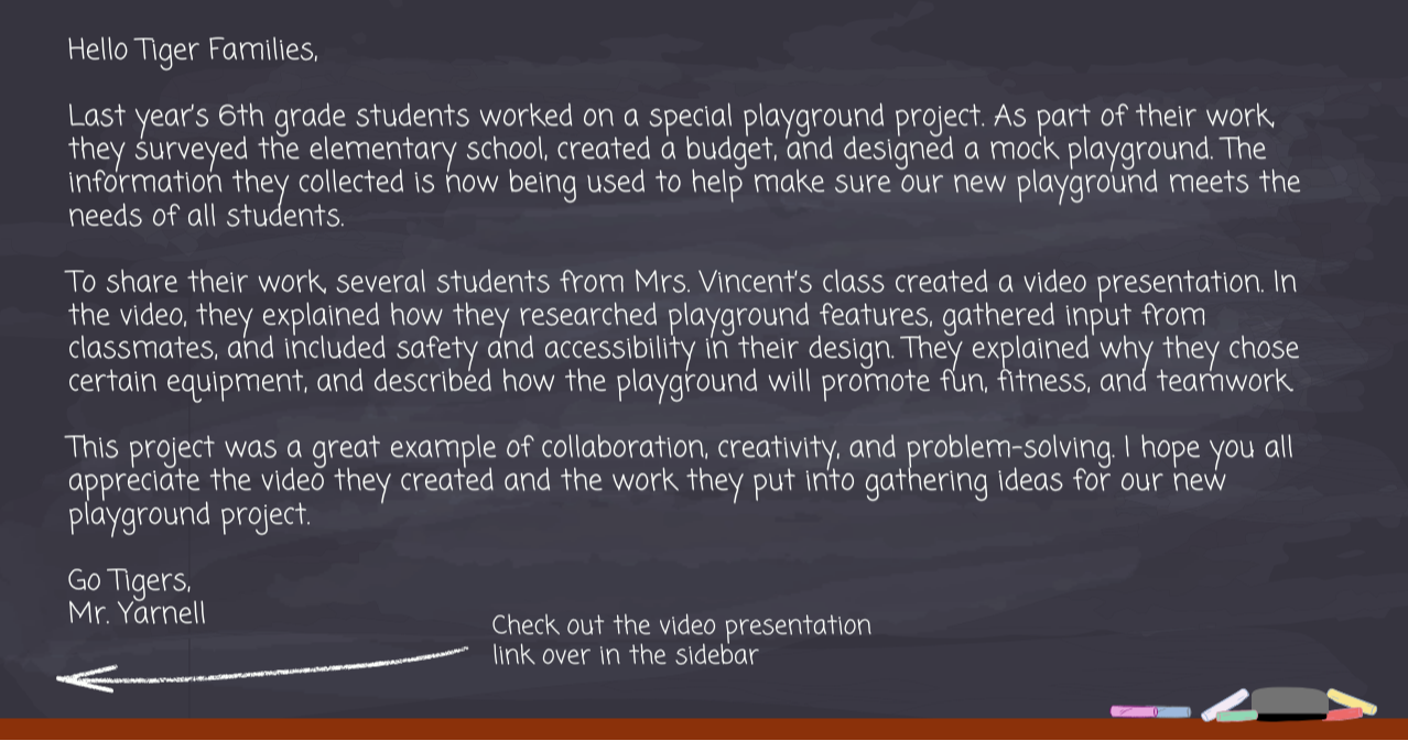 Hello Tiger Families, Last year’s 6th grade students worked on a special playground project. As part of their work, they surveyed the elementary school, created a budget, and designed a mock playground. The information they collected is now being used to help make sure our new playground meets the needs of all students.  To share their work, several students from Mrs. Vincent’s class created a video presentation. In the video, they explained how they researched playground features, gathered input from classmates, and included safety and accessibility in their design. They explained why they chose certain equipment, and described how the playground will promote fun, fitness, and teamwork.  This project was a great example of collaboration, creativity, and problem-solving.  I hope you all appreciate the video they created and the work they put into gathering ideas for our new playground project.  Go Tigers,  Mr. Yarnell.  Check out the video presentation link over in the sidebar.