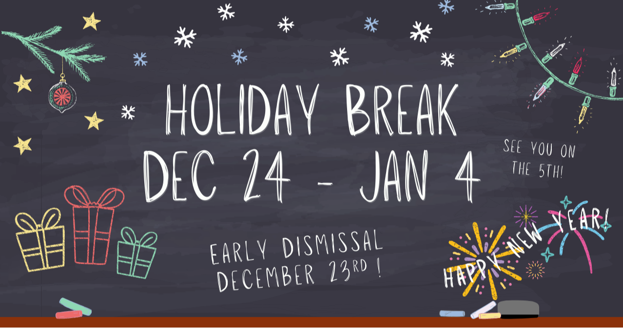Holiday Break - Dec. 24 - Jan 4.  Early Dismissal on Dec. 23rd.  Happy New Year! See you on the 5th.