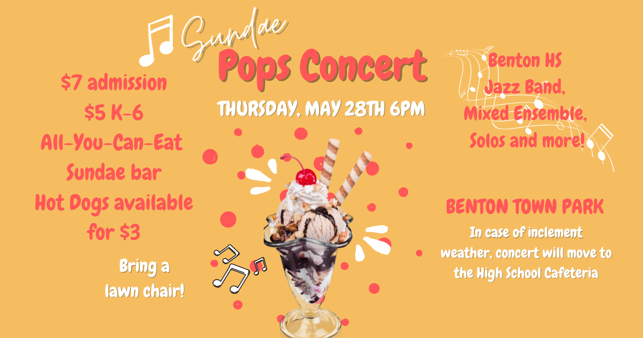 Sundae Pops Concert - Thursday May 28th at 6pm in the Benton Town Park. In case of inclement weather, concert will move to the HS Cafeteria. $7 admission, $5 K-6 kids. All you can eat sundae bar, hot dogs available for $3. Bring a lawn chair!