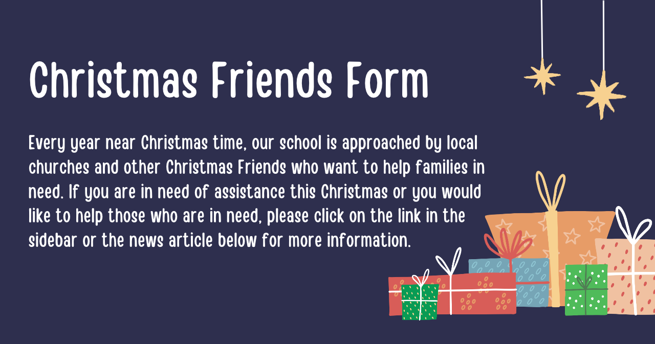 Christmas Friends Form - Every year near Christmas time, our school is approached by local churches and other Christmas Friends who want to help families in need. If you are in need of assistance this Christmas or you would like to help those who are in need, please click on the link in the sidebar or the news article below for more information.