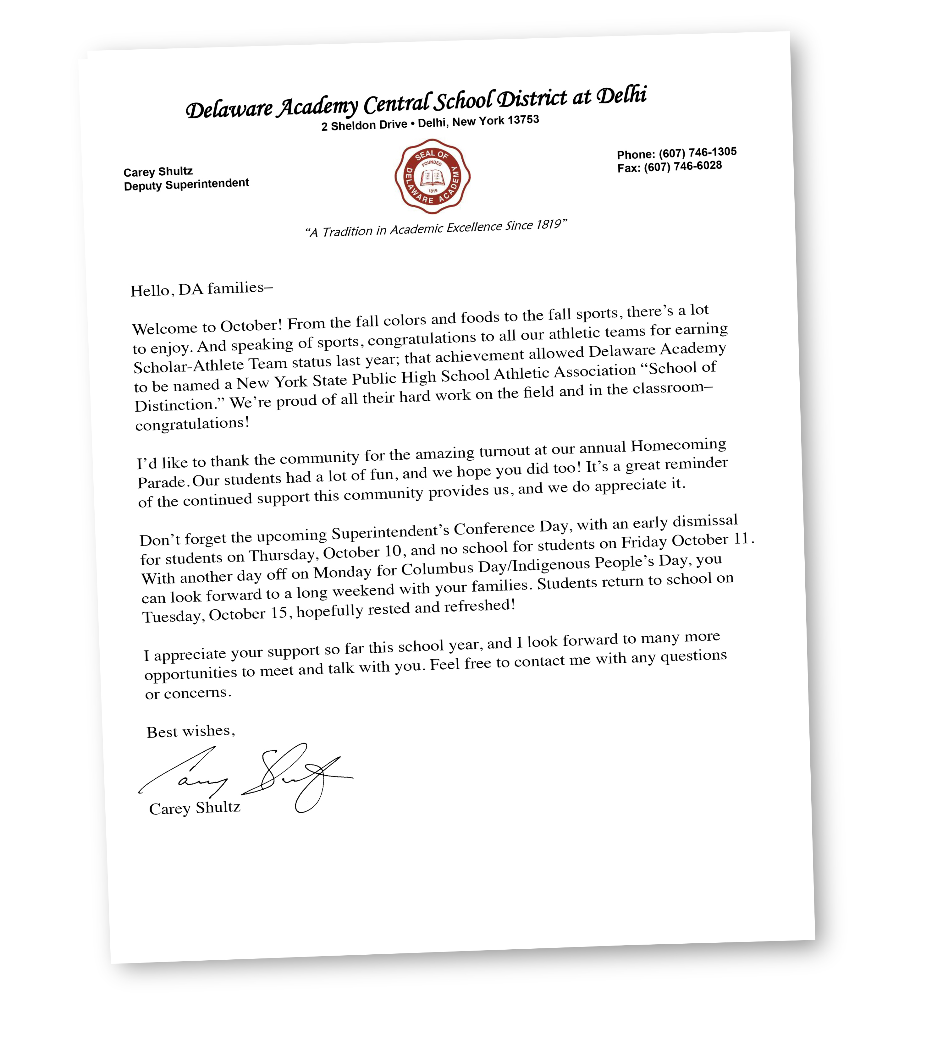 Dear Delaware Academy Families and Community Members, 	As we prepare to kick off another exciting school year, I wanted to take a moment to reach out after what I hope has been a fun and fulfilling summer. This will be an interesting year, with new faces, new procedures and some major projects on the horizon. And I look forward to welcoming students back to their school in a new role. 	As many of you know, I was appointed in July to be the next District Superintendent at Delaware Academy. It is an honor to take on this new challenge, and I look forward to continuing the relationships I have grown over the years with both the staff and community. I became deeply familiar with the district over the last nine years as Assistant Superintendent for Business and Personnel, and I know that we have a great team of dedicated teachers and support staff who are focused on providing students with an extraordinary learning experience. In my previous position, I worked closely with our board of education trustees, building principals and department leaders, and I am fortunate to have these strong partnerships to draw from as we begin this new year. I look forward to connecting with you, the families and members of the community, and am hopeful we can build a relationship of good communication, trust and respect. I hope you will feel free to contact me at the school, and I look forward to seeing you at school and community events.  	Other new faces this year include Interim Elementary Principal Robert Mackey and Athletic Coordinator Kyle Murray. I hope you get a chance to say hello– their positive energy is contagious! You may also meet Brooke Wright, the new high school secretary, when you visit the main office. There are also a number of new teachers, aides and support staff, and we’re happy to welcome all of them to the Bulldog family this year! 	There are a number of changes in technology support as well, including SchoolTool, a new student data management system that is replacing PowerSchool. Students and families should find the transition to be easy, but those needing help can contact your school’s office for assistance. 	I want to thank the community for their support of the capital building propositions approved last fall and last spring. The projects included in these will be transformative, and we hope to start work this spring. Updates will be posted on the Capital Project Page of the school website. 	I am filled with excitement and optimism for the new school year, and look forward to the opportunities and challenges ahead. We have a great team of dedicated teachers and support staff, committed to providing our students with a supportive, effective and engaging learning experience. Let’s have a great year together!  Sincerely,    Carey Shultz  