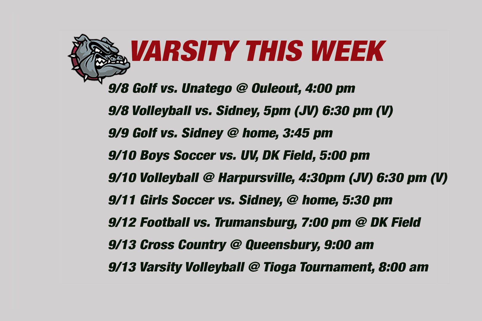 Varsity This week: 9/8 Golf vs. Unatego @ Ouleout, 4:00 pm9/9 Volleyball vs. Sidney, 5pm (JV) 6:30 pm (V)9/9 Golf vs. Sidney @ home, 3:45 pm9/10 Boys Soccer vs. UV, DK Field, 5:00 pm 9/10 Volleyball @ Harpursville, 4:30pm (JV) 6:30 pm (V)   9/11 Girls Soccer vs. Sidney, @ home, 5:30 pm 9/12 Football vs. Trumansburg, 7:00 pm @ DK Field  9/13 Cross Country @ Queensbury, 9:00 am