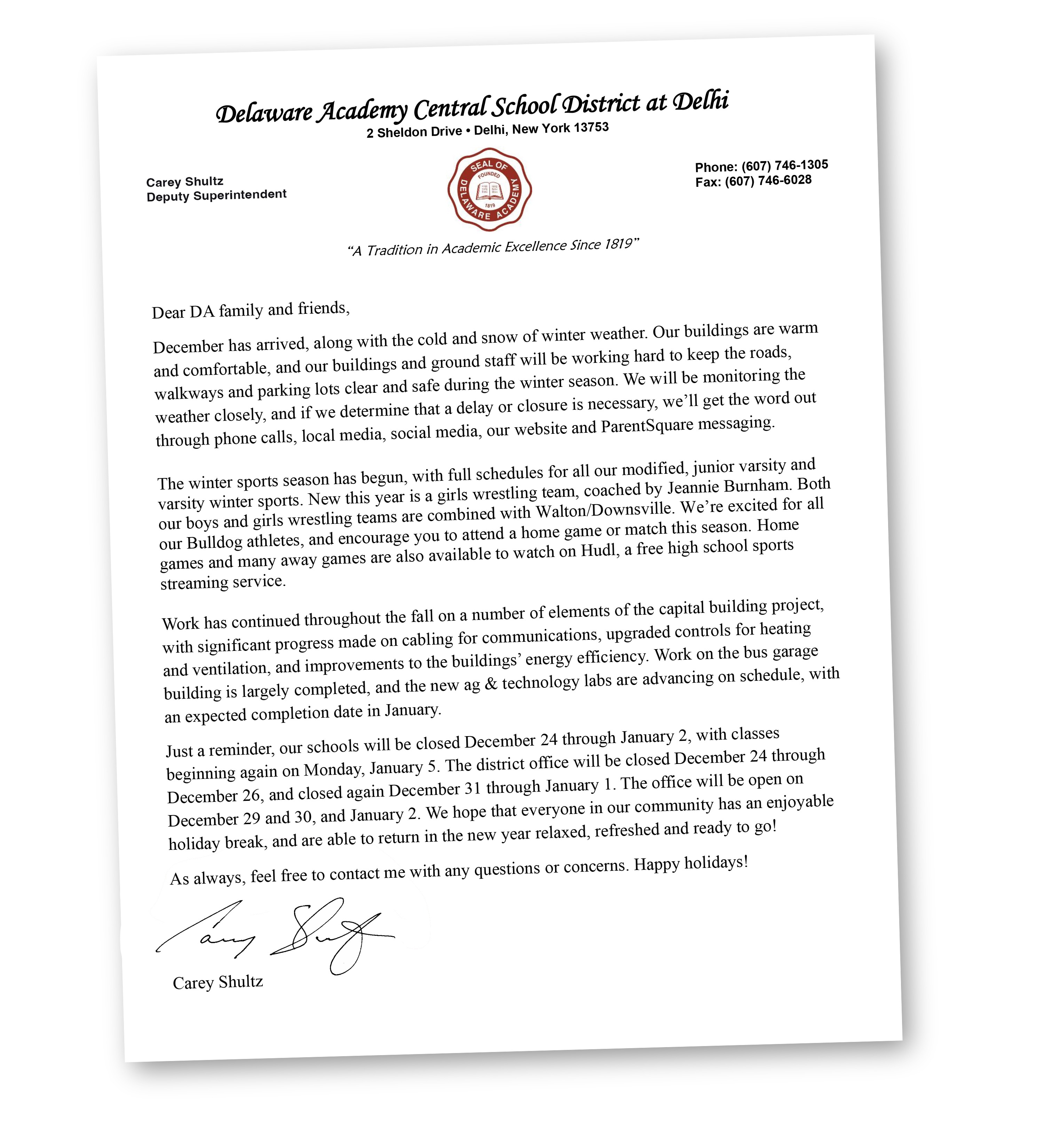 Dear DA family and friends, December has arrived, along with the cold and snow of winter weather. Our buildings are warm and comfortable, and our buildings and ground staff will be working hard to keep the roads, walkways and parking lots clear and safe during the winter season. We will be monitoring the weather closely, and if we determine that a delay or closure is necessary, we’ll get the word out through phone calls, local media, social media, our website and ParentSquare messaging.  The winter sports season has begun, with full schedules for all our modified, junior varsity and varsity winter sports. New this year is a girls wrestling team, coached by Jeannie Burnham. Both our boys and girls wrestling teams are combined with Walton/Downsville. We’re excited for all our Bulldog athletes, and encourage you to attend a home game or match this season. Home games and many away games are also available to watch on Hudl, a free high school sports streaming service. Work has continued throughout the fall on a number of elements of the capital building project, with significant progress made on cabling for communications, upgraded controls for heating and ventilation, and improvements to the buildings’ energy efficiency. Work on the bus garage building is largely completed, and the new ag & technology labs are advancing on schedule, with an expected completion date in January. Just a reminder, our schools will be closed December 24 through January 2, with classes beginning again on Monday, January 5. The district office will be closed December 24 through December 26, and closed again December 31 through January 1. The office will be open on December 29 and 30, and January 2. We hope that everyone in our community has an enjoyable holiday break, and are able to return in the new year relaxed, refreshed and ready to go! As always, feel free to contact me with any questions or concerns. Happy holidays!  Sincerely, Carey Shultz