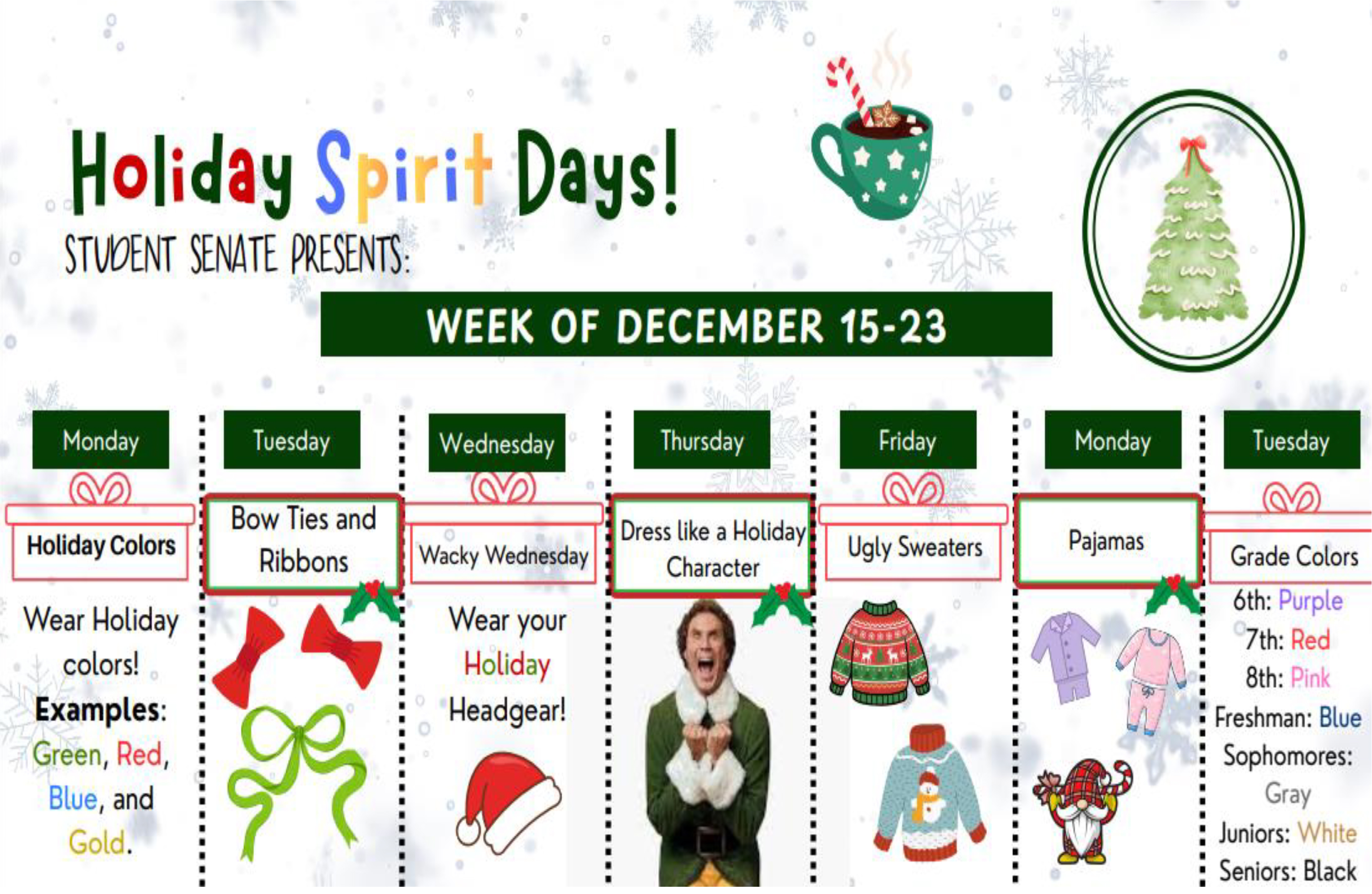 Holiday Spirit Days! Student Senate presents: Week of December 15-23: Monday: Holiday colors Examples, Green, red, Blue and gold. Tuesday: Bow ties and Ribbons. Wednesday: Wack Wednesday – Wear your holiday headgear! Thursday: Dress like a holiday character. Friday: Ugly sweaters. Monday: Pajamas. Tuesday: Grade colors – 6th Purple, 7th Red, 8th Pink, Freshman Blue, Sophomores Gray, Juniors White and Seniors Black.