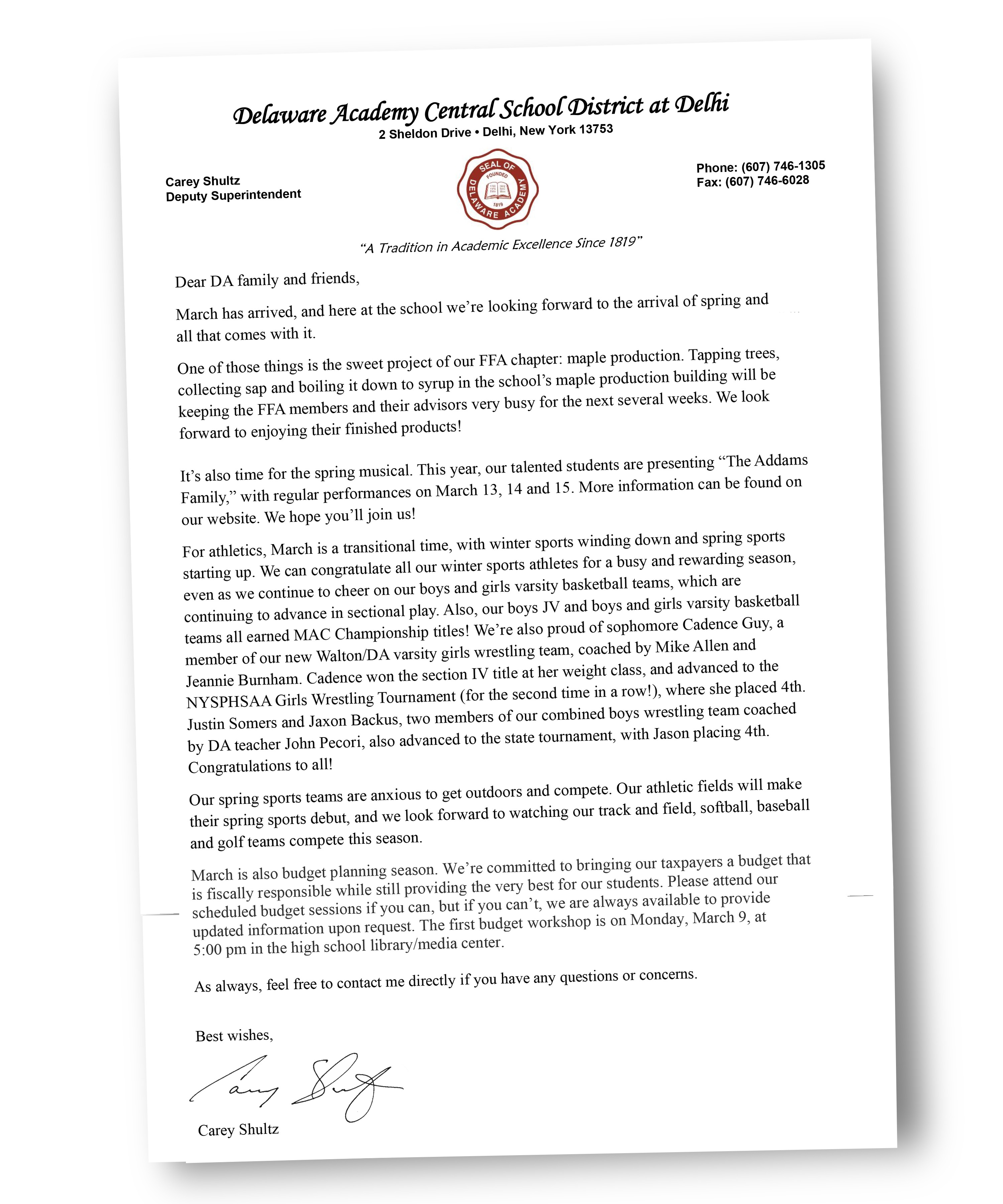 Dear DA family and friends, March has arrived, and here at the school we’re looking forward to the arrival of spring and all that comes with it. One of those things is the sweet project of our FFA chapter: maple production. Tapping trees, collecting sap and boiling it down to syrup in the school’s maple production building will be keeping the FFA members and their advisors very busy for the next several weeks. We look forward to enjoying their finished products!  It’s also time for the spring musical. This year, our talented students are presenting “The Addams Family,” with regular performances on March 13, 14 and 15. More information can be found on our website. We hope you’ll join us!  For athletics, March is a transitional time, with winter sports winding down and spring sports starting up. We can congratulate all our winter sports athletes for a busy and rewarding season, even as we continue to cheer on our boys and girls varsity basketball teams, which are continuing to advance in sectional play. Also, our boys JV and boys and girls varsity basketball teams all earned MAC Championship titles! We’re also proud of sophomore Cadence Guy, a member of our new Walton/DA varsity girls wrestling team, coached by Mike Allen and  Jeannie Burnham. Cadence won the section IV title at her weight class, and advanced to the NYSPHSAA Girls Wrestling Tournament (for the second time in a row!), where she placed 4th. Justin Somers and Jaxon Backus, two members of our combined boys wrestling team coached  by DA teacher John Pecori, also advanced to the state tournament, with Jason placing 4th. Congratulations to all!  Our spring sports teams are anxious to get outdoors and compete. Our athletic fields will make their spring sports debut, and we look forward to watching our track and field, softball, baseball and golf teams compete this season. March is also budget planning season. We’re committed to bringing our taxpayers a budget that is fiscally responsible while still providing the very best for our students. Please attend our scheduled budget sessions if you can, but if you can’t, we are always available to provide updated information upon request. The first budget workshop is on Monday, March 9, at  5:00 pm in the high school library/media center.   As always, feel free to contact me directly if you have any questions or concerns.   Best wishes,   Carey Shultz