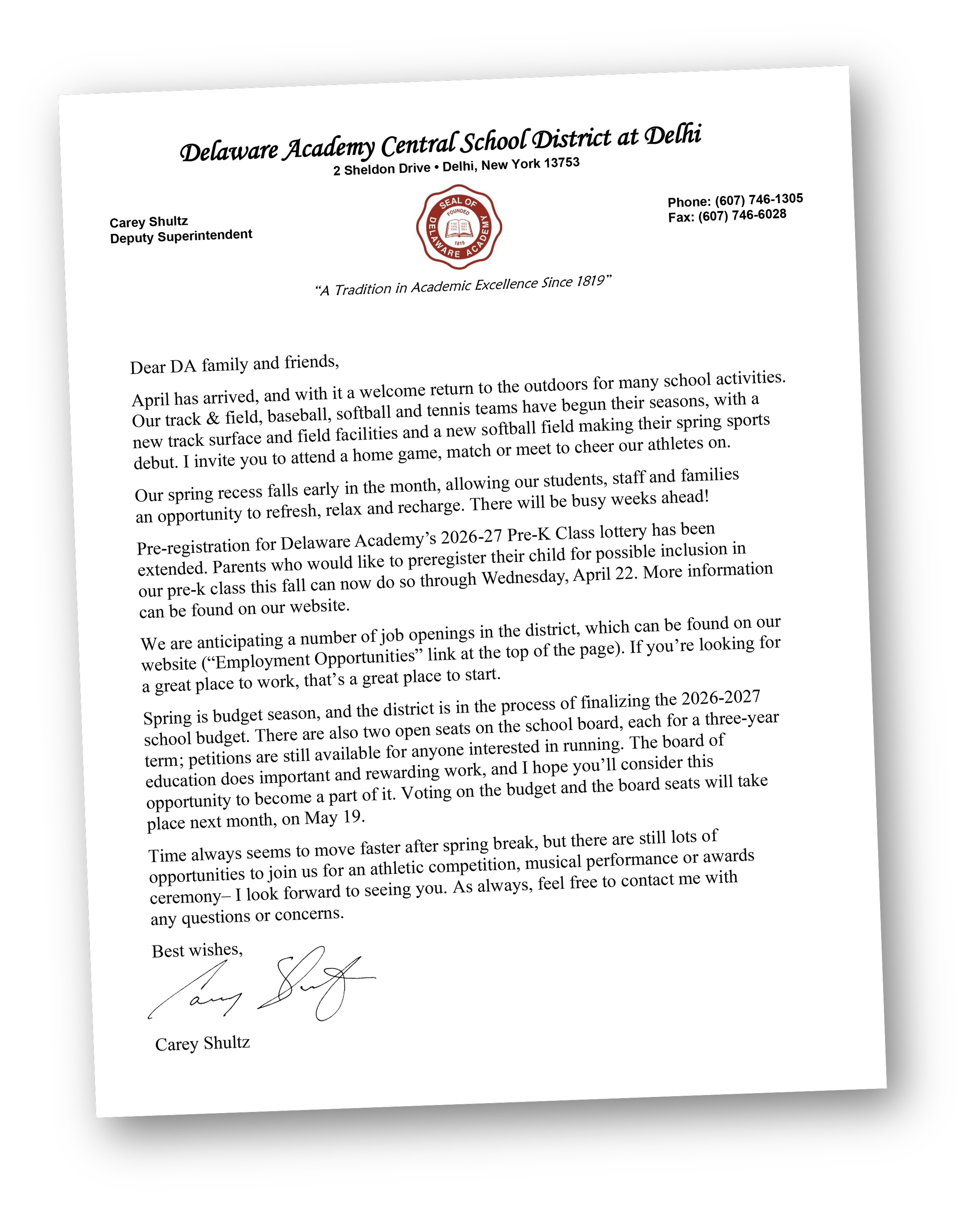 Dear DA family and friends, April has arrived, and with it a welcome return to the outdoors for many school activities. Our track & field, baseball, softball and tennis teams have begun their seasons, with a new track surface and field facilities and a new softball field making their spring sports debut. I invite you to attend a home game, match or meet to cheer our athletes on.  Our spring recess falls early in the month, allowing our students, staff and families  an opportunity to refresh, relax and recharge. There will be busy weeks ahead!  Pre-registration for Delaware Academy’s 2026-27 Pre-K Class lottery has been extended. Parents who would like to preregister their child for possible inclusion in  our pre-k class this fall can now do so through Wednesday, April 22. More information can be found on our website. We are anticipating a number of job openings in the district, which can be found on our website (“Employment Opportunities” link at the top of the page). If you’re looking for  a great place to work, that’s a great place to start. Spring is budget season, and the district is in the process of finalizing the 2026-2027 school budget. There are also two open seats on the school board, each for a three-year term; petitions are still available for anyone interested in running. The board of education does important and rewarding work, and I hope you’ll consider this opportunity to become a part of it. Voting on the budget and the board seats will take place next month, on May 19. Time always seems to move faster after spring break, but there are still lots of opportunities to join us for an athletic competition, musical performance or awards ceremony– I look forward to seeing you, As always, feel free to contact me with  any questions or concerns. Best wishes,    Carey Shultz