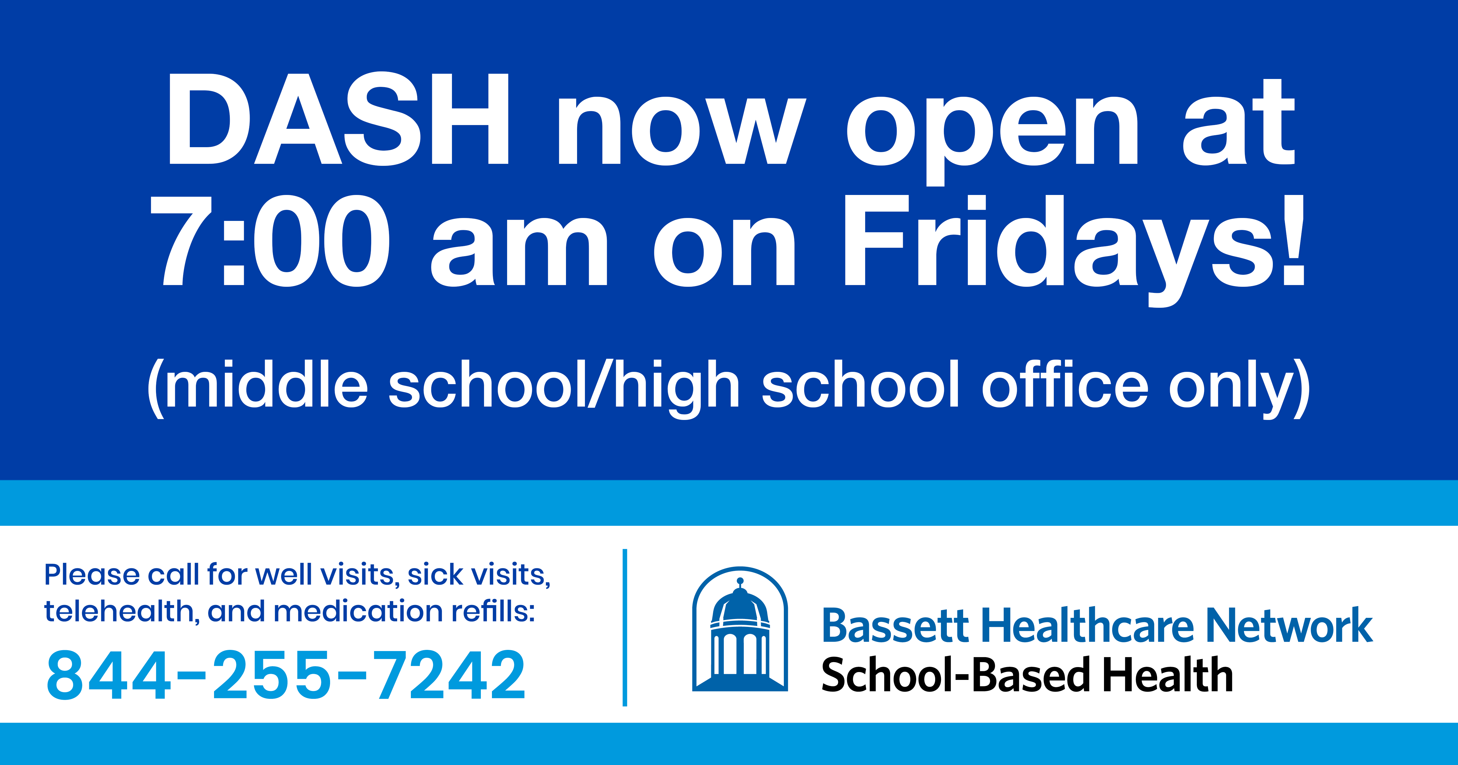 DASH now open at 7:00 am on Fridays! (middle school/high school office only)  Please call for well visits, sick visits, telehealth, and medication refills: 844-255-7242 Bassett Healthcare Network School-Based Health