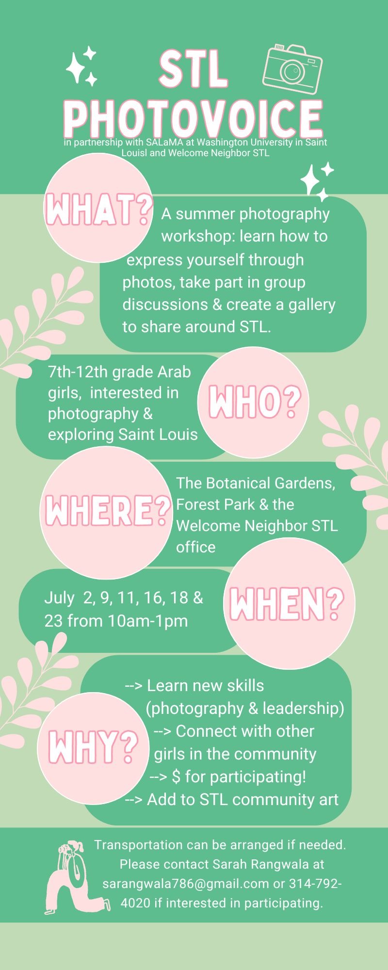 What? A summer photography workshop: learn how to express yourself through photos, take part in group discussions & create a gallery to share around STL. Who? 7th-12th grade Arab girls, interested in photography & exploring Saint Louis. Where? The Botanical Gardens, Forest Park & the Welcome Neighbor STL office. When? July 2, 9, 11, 16, 18 & 23 from 10am - 1pm. Why? Learn new skills (photography & leadership). Connect with other girls in the community. Money for participating. Add to STL community art.