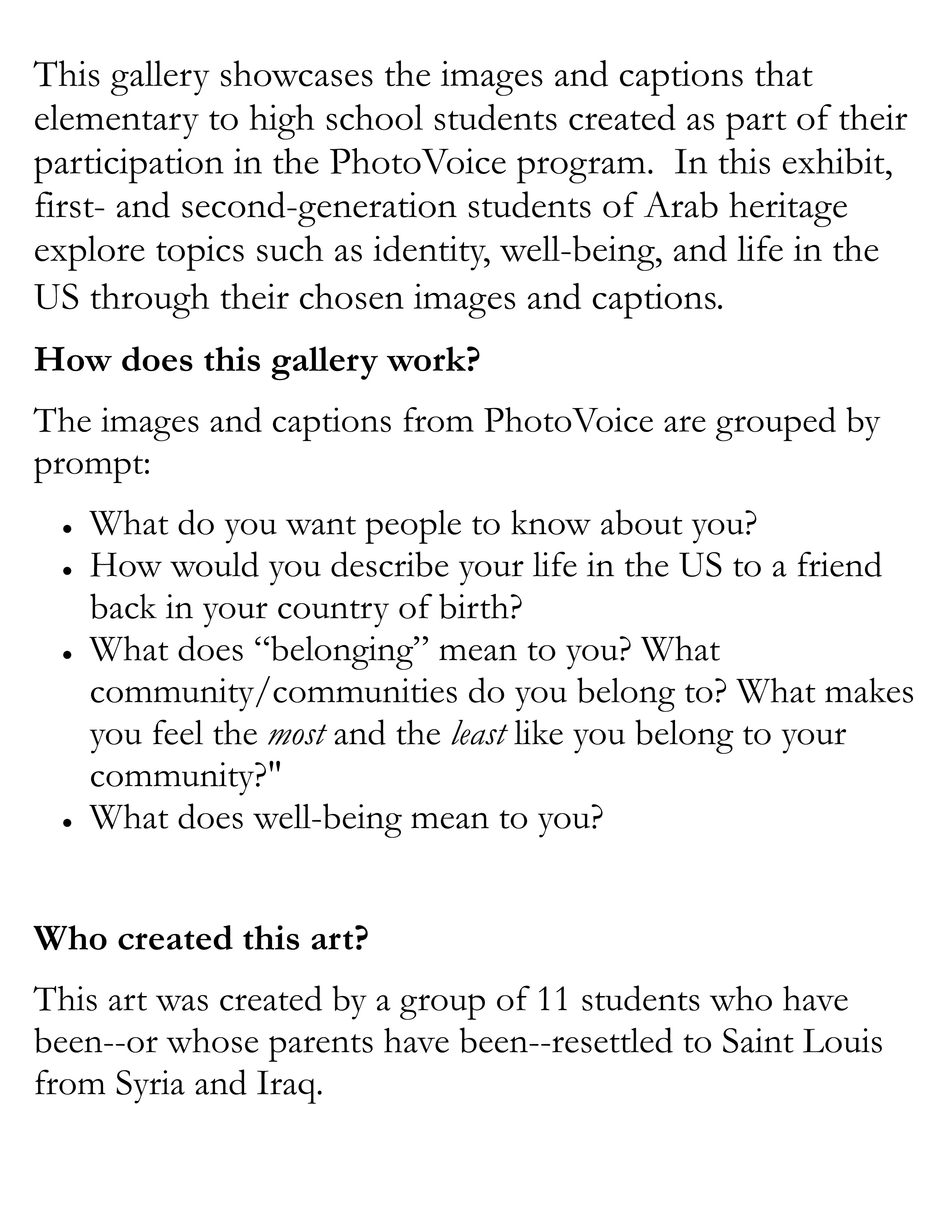 This gallery showcases the images and captions that elementary to high school students created as part of their participation in the PhotoVoice program.  In this exhibit, first- and second-generation students of Arab heritage explore topics such as identity, well-being, and life in the US through their chosen images and captions.  How does this gallery work? The images and captions from PhotoVoice are grouped by prompt: What do you want people to know about you? How would you describe your life in the US to a friend back in your country of birth? What does “belonging” mean to you? What community/communities do you belong to? What makes you feel the most and the least like you belong to your community?" What does well-being mean to you?   Who created this art? This art was created by a group of 11 students who have been--or whose parents have been--resettled to Saint Louis from Syria and Iraq. 