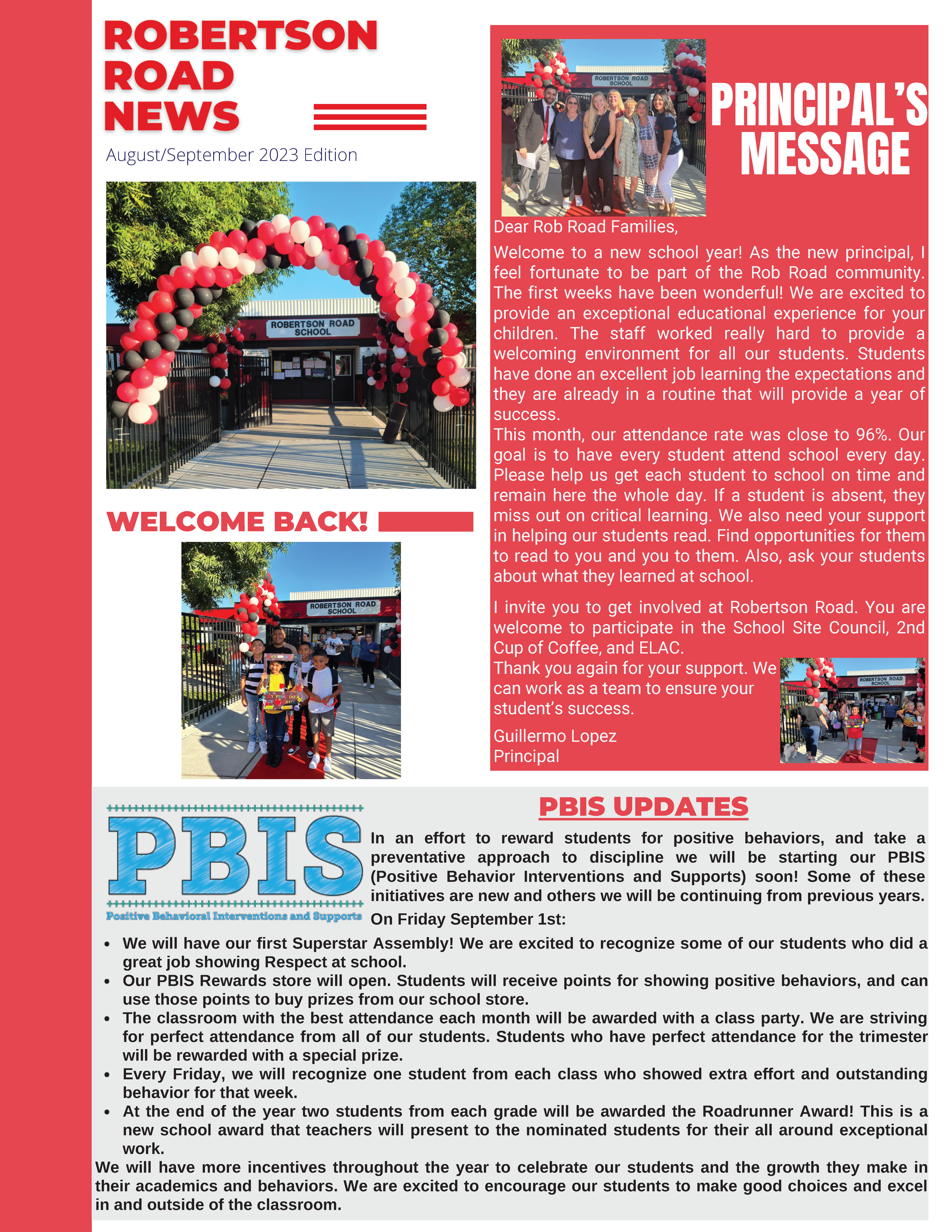 Robertson Road News - August/September 2023 Edition - Dear Rob Road Families, Welcome to a new school year! As the new principal, I feel fortunate to be part of the Rob Road community. The first few weeks have been wonderful! We are excited to provide an exceptional educational experience for your children. The staff worked really hard to provide a welcoming environment for all of our students. Students have done an excellent job learning the expectations and they are already in a routine that will provide a year of success. This month, our attendance rate was close to 96%. Our goal is to have every student attend school every day. Please help us get each student to school on time and remain here the whole day. If a student is absent, they miss out on critical learning. We also need your support in helping our students read. Find opportunities for them to read to you and you to them. Also ask your students about what they learned at school. I invite you to get involved at Robertson Road. You are welcome to participate in the School Site Council, 2nd Cup of Coffee, and ELAC. Thank you again for your support. We can work as a team to ensure your student's success. Guillermo Lopez, Principal. 