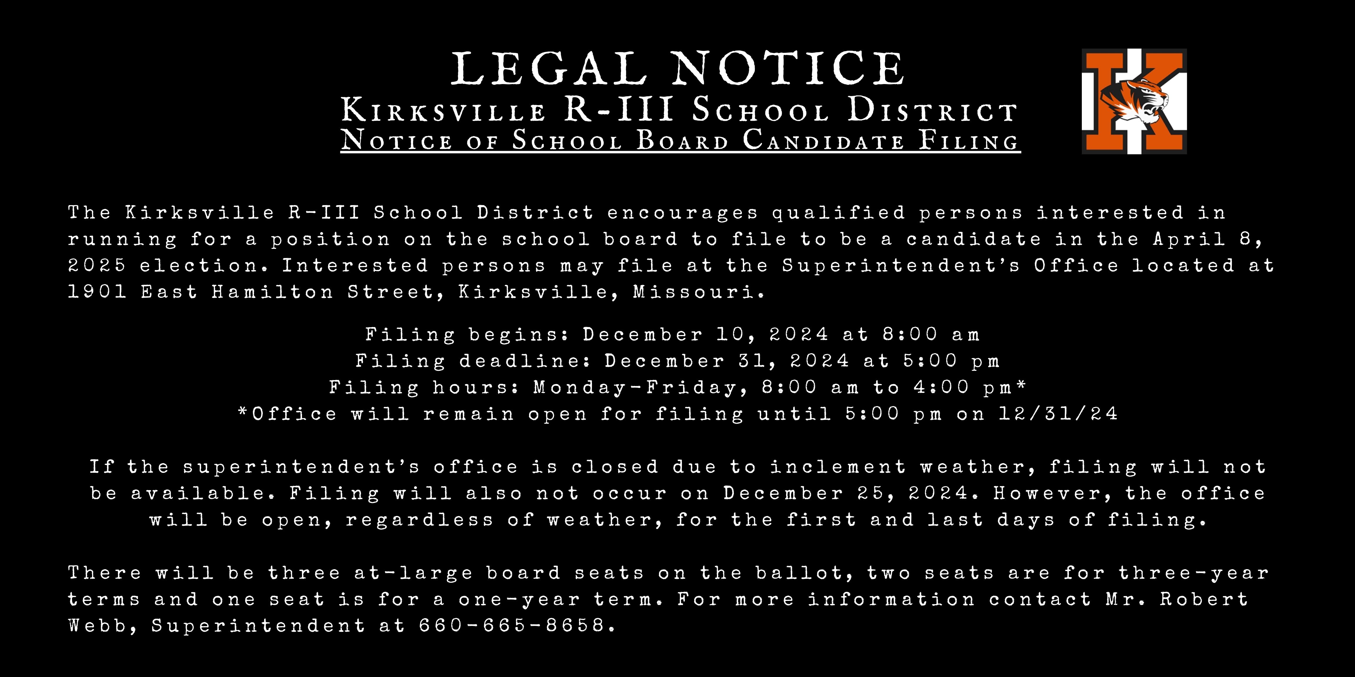 LEGAL NOTICE Kirksville R-III School District Notice of School Board Candidate Filing. The Kirksville R-III School District encourages qualified persons interested in running for a position on the school board to file to be a candidate in the April 8, 2025 election. Interested persons may file at the Superintendent’s Office located at 1901 East Hamilton Street, Kirksville, Missouri. Filing begins: December 10, 2024 at 8:00 am  Filing deadline: December 31, 2024 at 5:00 pm Filing hours: Monday-Friday, 8:00 am to 4:00 pm* *Office will remain open for filing until 5:00 pm on 12/31/24  If the superintendent’s office is closed due to inclement weather, filing will not be available. Filing will also not occur on December 25, 2024. However, the office will be open, regardless of weather, for the first and last days of filing.There will be three at-large board seats on the ballot, two seats are for three-year terms and one seat is for a one-year term. For more information contact Mr. Robert Webb, Superintendent at 660-665-8658.