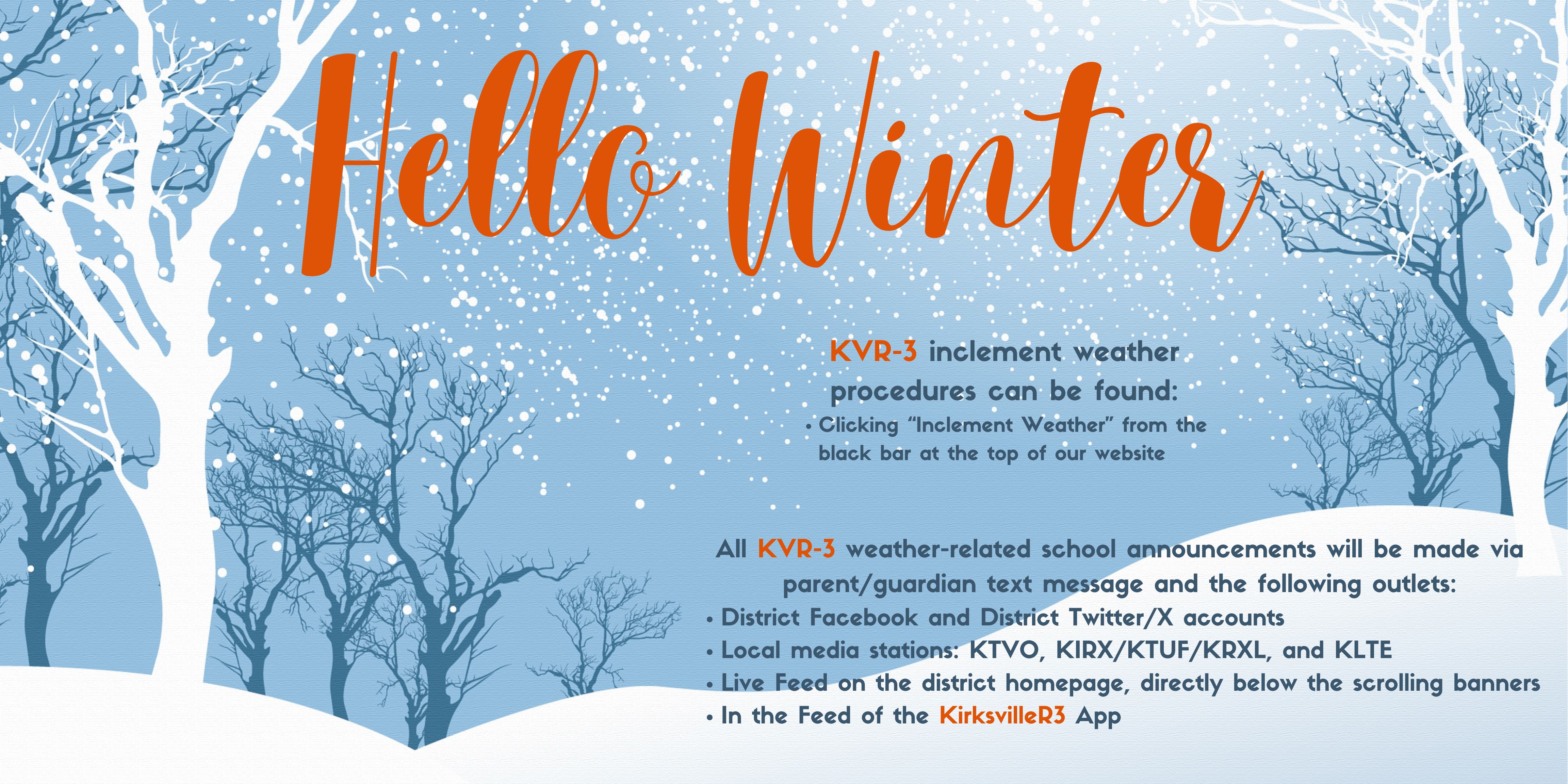 Hello Winter KVR-3 inclement weather procedures can be found: Clicking “Inclement Weather” from the black bar at the top of our website. All KVR-3 weather-related school announcements will be made via parent/guardian text message and the following outlets: District Facebook and District Twitter/X accounts, Local media stations: KTVO, KIRX/KTUF/KRXL, and KLTE, Live Feed on the district homepage, directly below the scrolling banners, and in the Feed of the KirksvilleR3 App.