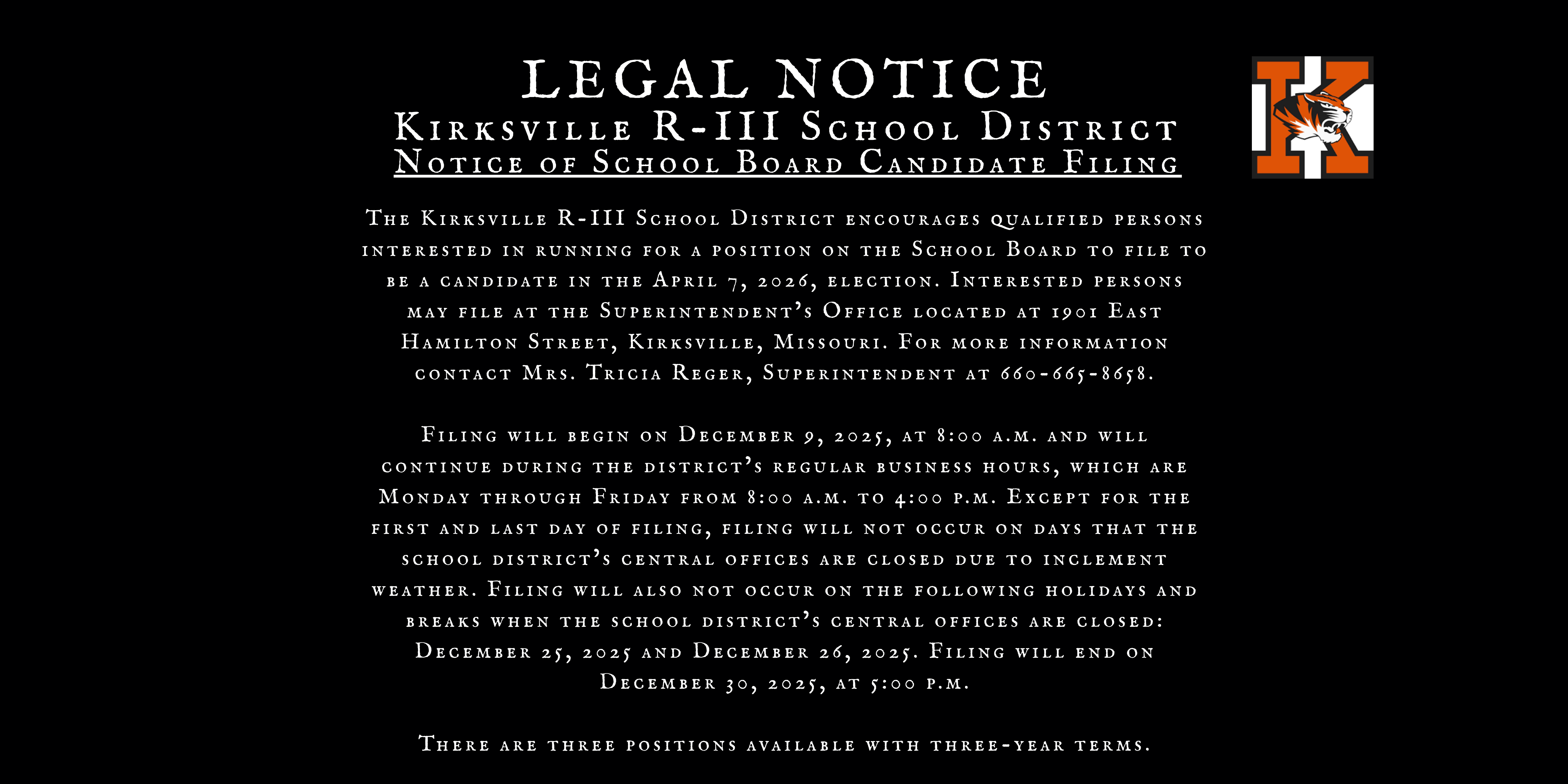 LEGAL NOTICE Kirksville R-III School District Notice of School Board Candidate Filing The Kirksville R-III School District encourages qualified persons interested in running for a position on the School Board to file to be a candidate in the April 7, 2026, election. Interested persons may file at the Superintendent’s Office located at 1901 East Hamilton Street, Kirksville, Missouri. For more information contact Mrs. Tricia Reger, Superintendent at 660-665-8658.  Filing will begin on December 9, 2025, at 8:00 a.m. and will continue during the district’s regular business hours, which are Monday through Friday from 8:00 a.m. to 4:00 p.m. Except for the first and last day of filing, filing will not occur on days that the school district’s central offices are closed due to inclement weather. Filing will also not occur on the following holidays and breaks when the school district’s central offices are closed: December 25, 2025 and December 26, 2025. Filing will end on December 30, 2025, at 5:00 p.m.  There are three positions available with three-year terms.