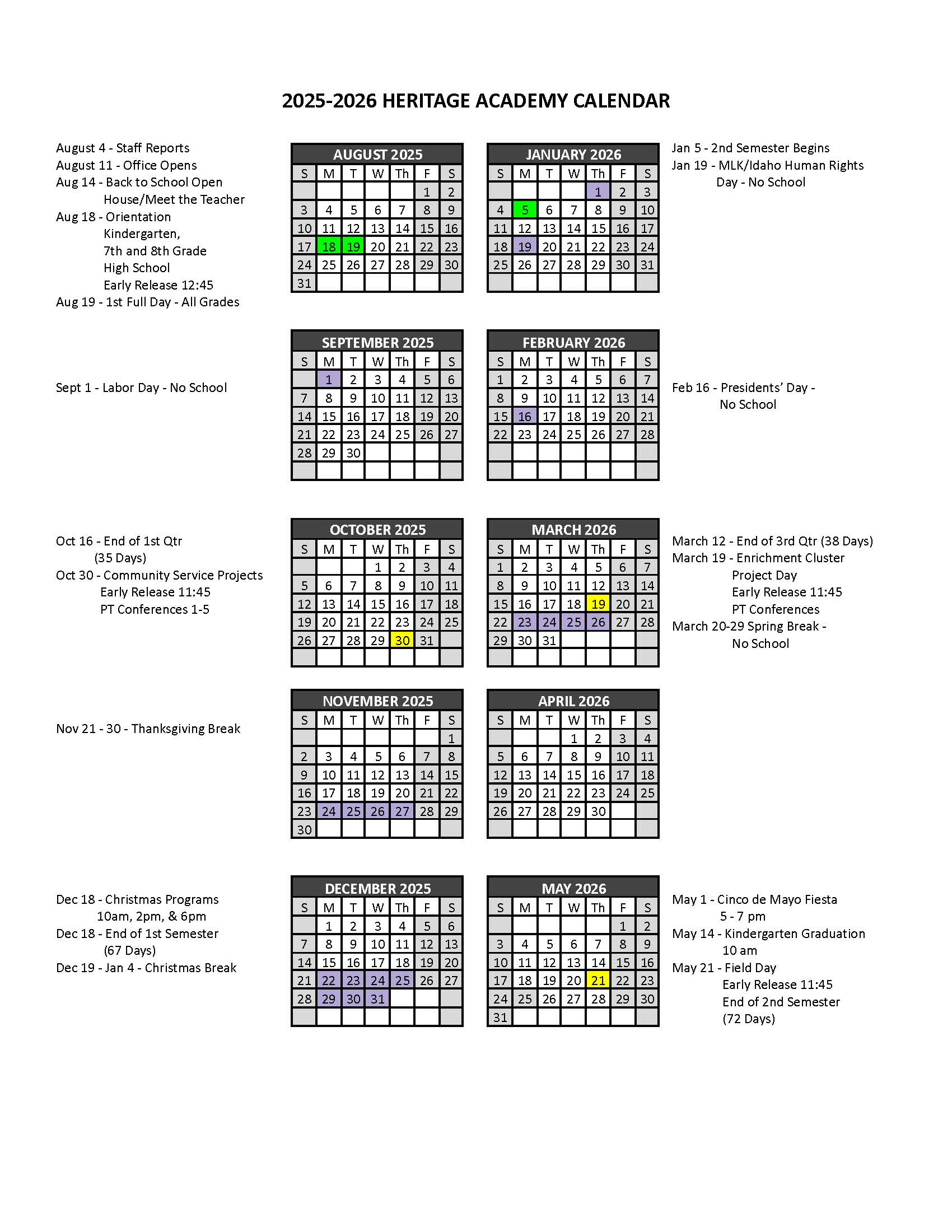 2025–2026 Heritage Academy School Calendar (accessible Text Version) 2025–2026 Heritage Academy School Calendar August 2025  August 4: Staff reports  August 11: Office opens  August 14: Back to School Open House / Meet the Teacher  August 18: Orientation for Kindergarten, 7th–8th Grade, and High School  August 18: Early Release at 12:45 PM  August 19: First full day for all grades  September 2025  September 1: Labor Day – No School  October 2025  October 16: End of 1st Quarter (35 days)  October 30: Community Service Projects  October 30: Early Release at 11:45 AM  October 30: Parent-Teacher Conferences, 1:00–5:00 PM  November 2025  November 21–30: Thanksgiving Break – No School  December 2025  December 18: Christmas Programs at 10:00 AM, 2:00 PM, and 6:00 PM  December 18: End of 1st Semester (67 days)  December 19–January 4: Christmas Break – No School  January 2026  January 5: Second Semester Begins  January 19: Martin Luther King Jr. / Idaho Human Rights Day – No School  February 2026  February 16: Presidents’ Day – No School  March 2026  March 12: End of 3rd Quarter (38 days)  March 19: Enrichment Cluster Project Day  March 19: Early Release at 11:45 AM  March 19: Parent-Teacher Conferences  March 20–29: Spring Break – No School  April 2026  No major events listed  May 2026  May 1: Cinco de Mayo Fiesta, 5:00–7:00 PM  May 14: Kindergarten Graduation at 10:00 AM  May 21: Field Day  May 21: Early Release at 11:45 AM  May 21: End of 2nd Semester (72 days)  This text version is provided to ensure accessibility for all users. Dates and times are subject to change.