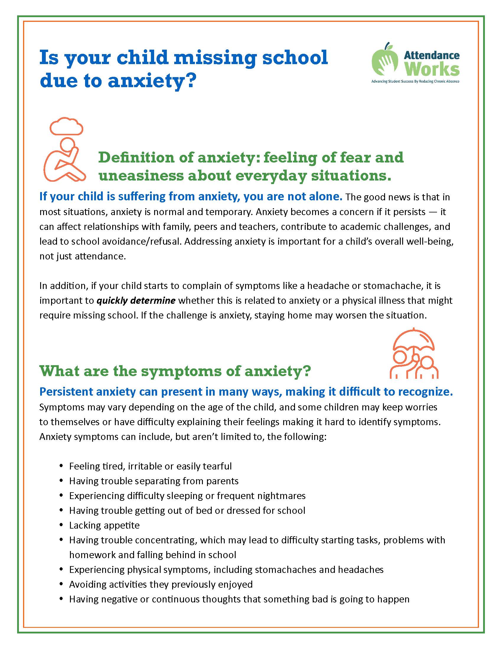  Definition of anxiety: feeling of fear and uneasiness about everyday situations. If your child is suffering from anxiety, you are not alone. The good news is that in most situations, anxiety is normal and temporary. Anxiety becomes a concern if it persists — it can affect relationships with family, peers and teachers, contribute to academic challenges, and lead to school avoidance/refusal. Addressing anxiety is important for a child’s overall well-being, not just attendance. In addition, if your child starts to complain of symptoms like a headache or stomachache, it is important to quickly determine whether this is related to anxiety or a physical illness that might require missing school. If the challenge is anxiety, staying home may worsen the situation. What are the symptoms of anxiety? Persistent anxiety can present in many ways, making it difficult to recognize. Symptoms may vary depending on the age of the child, and some children may keep worries to themselves or have difficulty explaining their feelings making it hard to identify symptoms. Anxiety symptoms can include, but aren’t limited to, the following:  Feeling tired, irritable or easily tearful  Having trouble separating from parents  Experiencing difficulty sleeping or frequent nightmares  Having trouble getting out of bed or dressed for school  Lacking appetite  Having trouble concentrating, which may lead to difficulty starting tasks, problems with homework and falling behind in school  Experiencing physical symptoms, including stomachaches and headaches  Avoiding activities they previously enjoyed  Having negative or continuous thoughts that something bad is going to happen Is your child missing school due to anxiety? What can families do? Here are some tips that you can use to help your child get through these challenges, by intervening as quickly as possible, and return to school:  Do not punish your child for refusing to go to school, as this can worsen things.  If possible, avoid letting your child stay home. Though staying home from school may provide short-term relief for your child, continued absence from school will lead to the feeling of being disconnected from classmates and teachers, cause your child to fall behind academically and only make it harder to return.  Speak with your child. Try to understand what’s bothering them and why they are avoiding school. If you are feeling a similar anxiety, it may help to share this with your child and to explain what you are doing to get through it.  Make it clear that you are there to help your child and that you believe they can face their fears and get through this problem. Take advantage of school resources. Working through your child’s anxiety issues can be difficult and scary, and you shouldn’t have to do it alone. Take advantage of the resources at your child’s school:  Talk with the school nurse, counselor, social worker and/or psychologist to discuss the student’s challenges, identify what can help your child and develop a return-to-school plan.  For some students, this may need to happen gradually (one or two classes initially and eventually a full day).  In certain situations, a 504 plan or Individualized Education Program may be needed to ensure your child receives appropriate support and resources. If symptoms persist or are very severe, your child’s anxiety may be due to an underlying behavioral health disorder (i.e., anxiety disorder, panic disorder), an undiagnosed learning disability or the result of a physical or chronic health condition and should be evaluated by your child’s medical provider. Finally, remember to take care of your own physical and emotional well-being! Resources where you can find more information on anxiety and school avoidance Separation Anxiety in Babies, Toddlers and School-Aged Children: Causes, Signs and What to Do Anxiety and Depression CDC Understanding Anxiety in Children School Avoidance Alliance: School Avoidance 101 School Refusal: When a Child Won’t Go to School Parent Anxiety Handout – EPIC The Ultimate Guide to Working With Your School www.attendanceworks.org