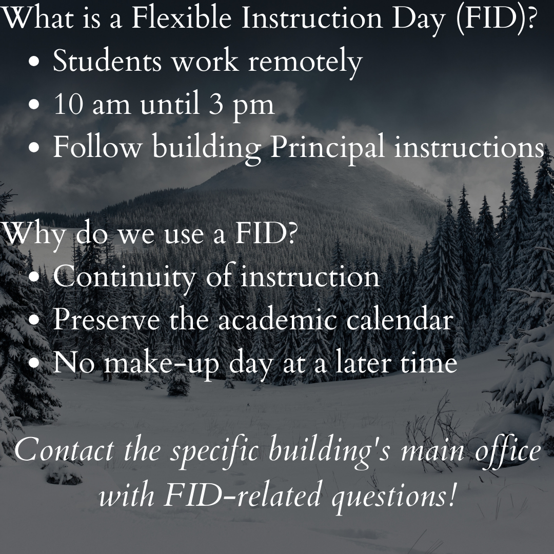 What is a Flexible Instruction Day (FID)? Students work remotely 10 am until 3 pm Follow building Principal instructions   Why do we use a FID? Continuity of instruction Preserve the academic calendar No make-up day at a later time  Contact the specific building's main office with FID-related questions!