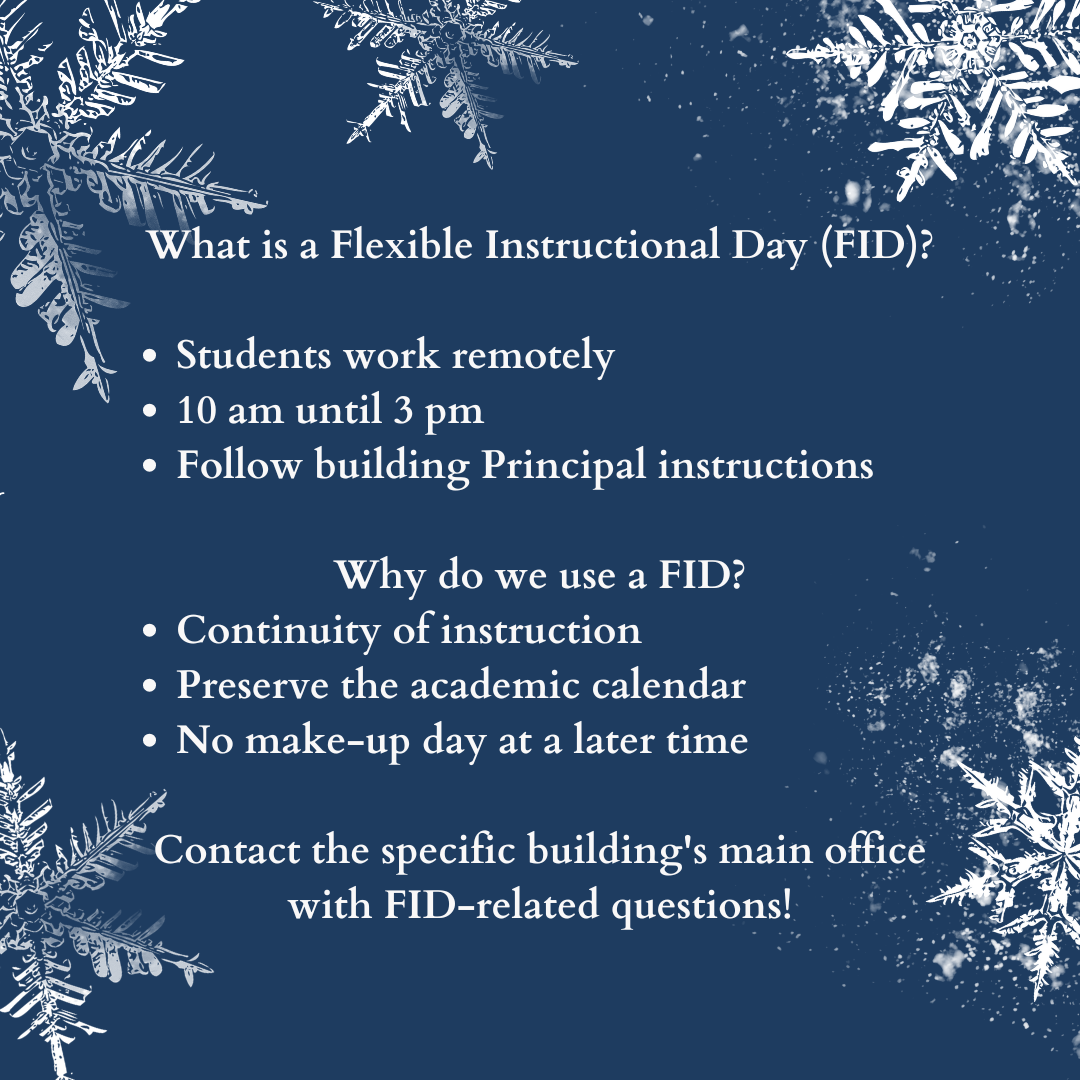 What is a Flexible Instruction Day (FID)? Students work remotely 10 am until 3 pm Follow building Principal instructions   Why do we use a FID? Continuity of instruction Preserve the academic calendar No make-up day at a later time  Contact the specific building's main office with FID-related questions!