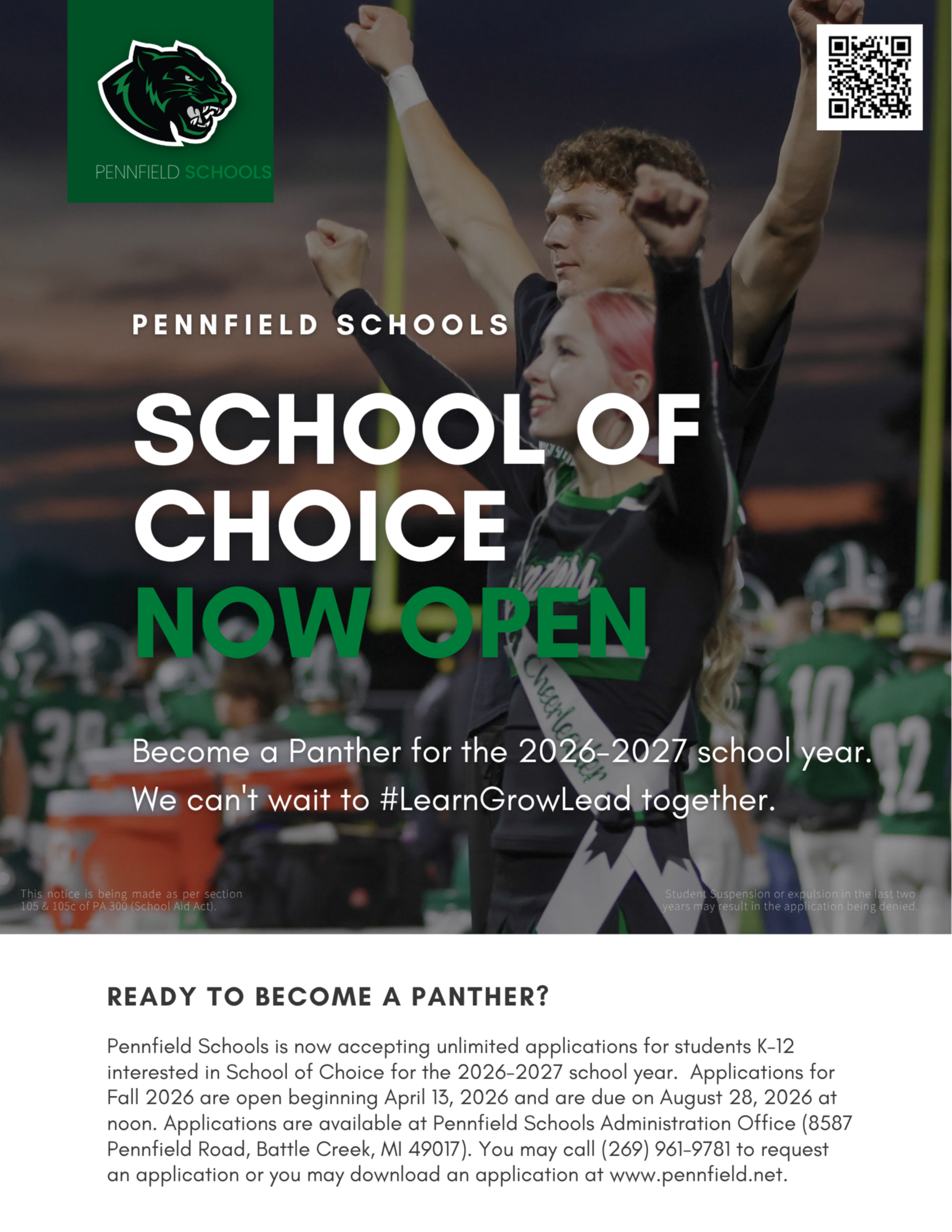 Image of girl and cheerleader with hands up: over image flyer says: Pennfield schools school of choice now open Become a Panther for the 2026-2027 school year. We can't wait to #LearnGrowLead together. This notice is being made as per section 105 & 105c of PA 300 (School Aid Act). Student Suspension or expulsion in the last two years may result in the application being deniedReady to become a panther? Pennfield Schools is now accepting unlimited applications for students K-12 interested in School of Choice for the 2026-2027 school year. Applications for Fall 2026 are open beginning April 13, 2026 and are due on August 28, 2026 at noon. Applications are available at Pennfield Schools Administration Office (8587 Pennfield Road, Battle Creek, MI 49017). You may call (269) 961-9781 to request an application or you may download an application at www.pennfield.net.