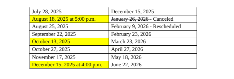 July 28, 2025 August 18, 2025 at 5:00 p.m. August 25, 2025 September 22, 2025 October 13, 2025 October 27, 2025 November 17, 2025 December 15, 2025 at 4 pm, December 15, 2025, February 9, 2026, February 23, 2026 March 23, 2026 April 27, 2026 May 18, 2026 June 22, 2026