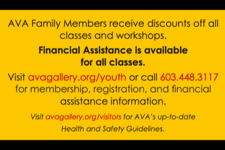 AVA Family Members receive Discounts off all classes and workshops. Financial Assistance is available for all classes. Visit avagallery.org/youth or call 603.448.3117. for membership, registration, and financial  assistance information. Visit avagallery.org/visitors for AVA's up-to-date- Health and Safety Guidelines.