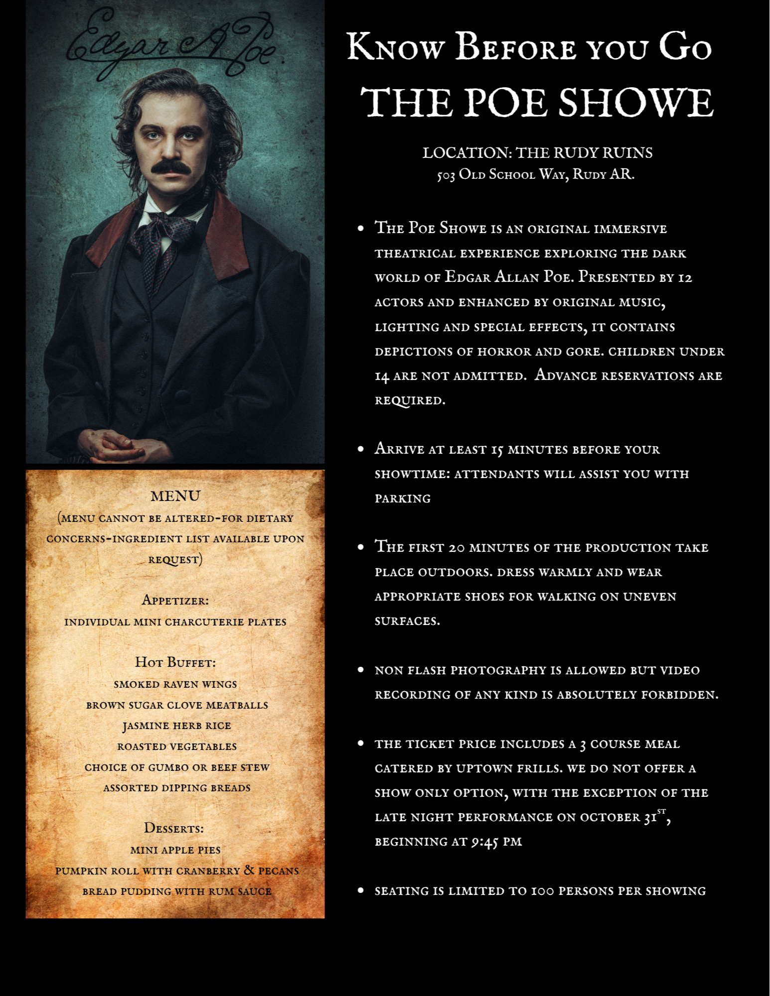 The Poe Showe is an original immersive theatrical experience exploring the dark world of Edgar Allan Poe. Presented by 12 actors and enhanced by original music, lighting and special effects, it contains depictions of horror and gore. children under 14 are not admitted.  Advance reservations are required.   Arrive at least 15 minutes before your showtime: attendants will assist you with parking  The first 20 minutes of the production take place outdoors. dress warmly and wear appropriate shoes for walking on uneven surfaces.   non flash photography is allowed but video recording of any kind is absolutely forbidden.  the ticket price includes a 3 course meal catered by uptown frills. we do not offer a show only option, with the exception of the late night performance on october 31st, beginning at 9:45 pm   seating is limited to 100 persons per showingMENU (menu cannot be altered-for dietary concerns-ingredient list available upon request)   Appetizer:  individual mini charcuterie plates   Hot Buffet:  smoked raven wings  brown sugar clove meatballs  jasmine herb rice  roasted vegetables  choice of gumbo or beef stew  assorted dipping breads  Desserts:  mini apple pies  pumpkin roll with cranberry & pecans  bread pudding with rum sauce