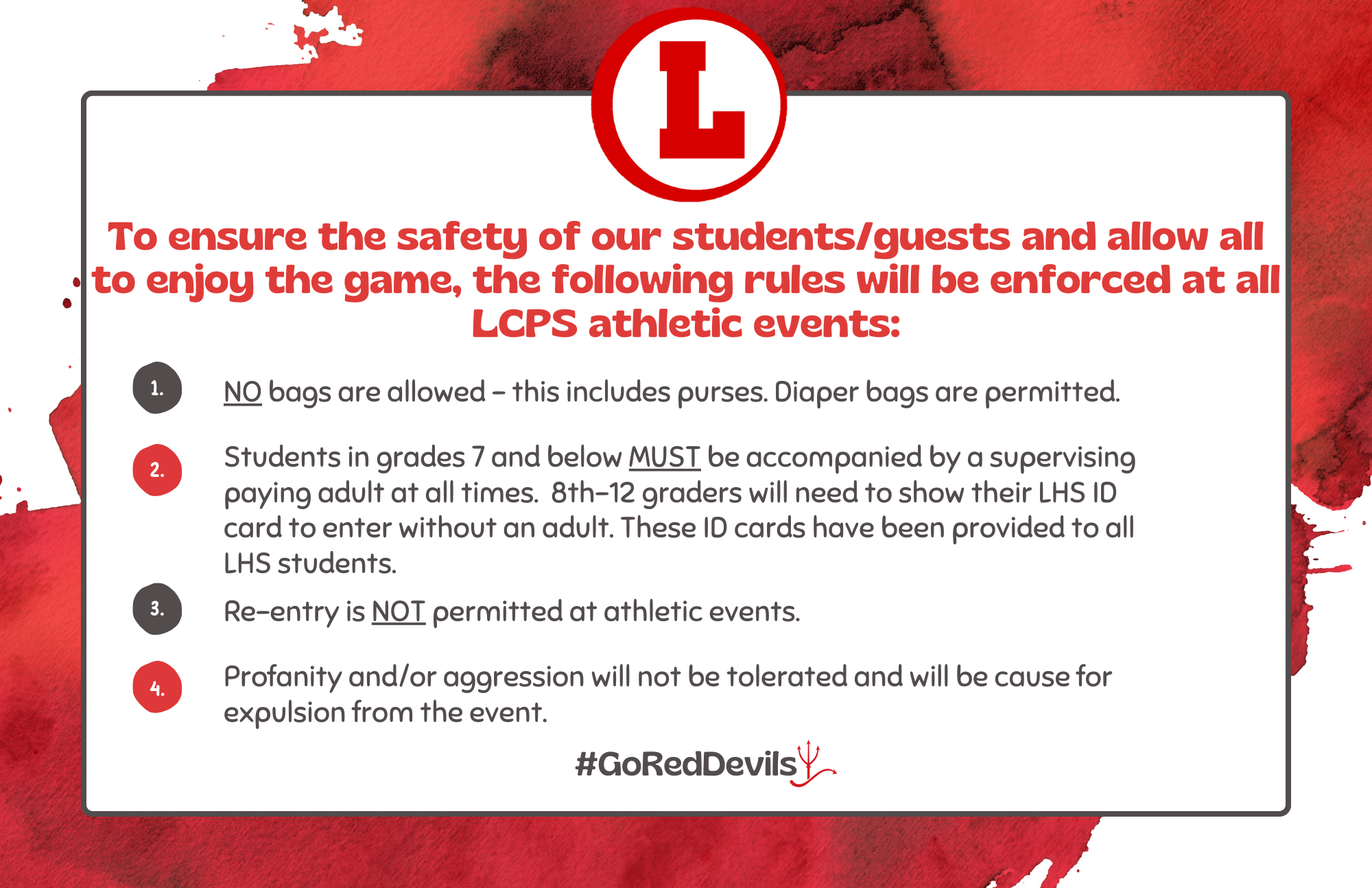 To ensure the safety of our students/guests and allow all to enjoy the game, the following rules will be enforced at all LCPS athletic events. 1) No bags are allowed - this includes purses. Diaper bags are permitted. 2) Students in grades 7 and below MUST be accompanied by a supervising paying adult at all times. 8th-12 graders will need to show their LHS ID card to enter without an adult. These ID cards have been provided to all LHS students. 3) Re-entry is NOT permitted at athletic events. 4) Profanity and/or aggression will not be tolerated and will be cause for expulsion from the event.