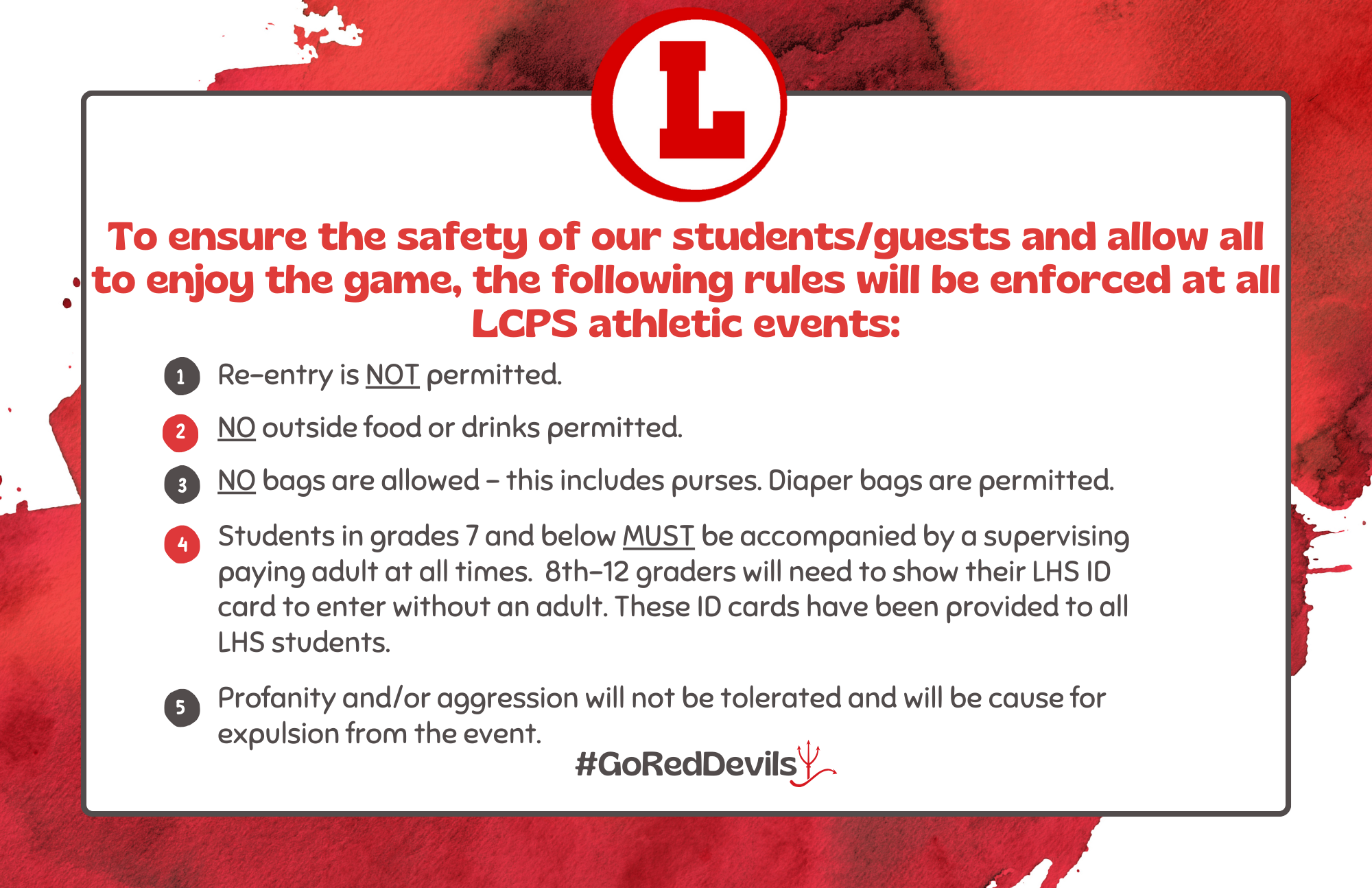 To ensure the safety of our students/guests and allow all to enjoy the game, the following rules will be enforced at all LCPS athletic events. 1) No bags are allowed - this includes purses. Diaper bags are permitted. 2) Students in grades 7 and below MUST be accompanied by a supervising paying adult at all times. 8th-12 graders will need to show their LHS ID card to enter without an adult. These ID cards have been provided to all LHS students. 3) Re-entry is NOT permitted at athletic events. 4) Profanity and/or aggression will not be tolerated and will be cause for expulsion from the event. 5) No outside food or drinks are permitted