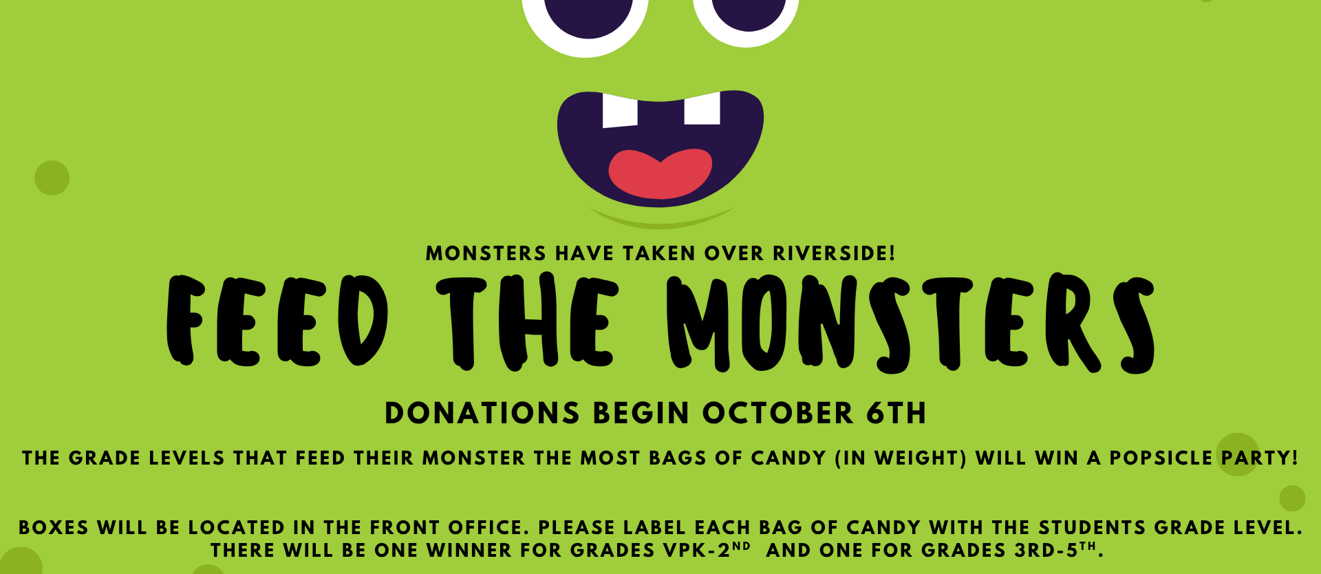 Bright green poster with a cute cartoon monster face featuring big eyes, fangs, and a red tongue. Text reads: “Monsters have taken over Riverside! Feed the Monsters. Donations begin October 6th. The grade levels that feed their monster the most bags of candy (by weight) will win a popsicle party! Boxes are located in the front office. Please label each bag of candy with the student’s grade level. There will be one winner for grades VPK–2nd and one for grades 3rd–5th.”